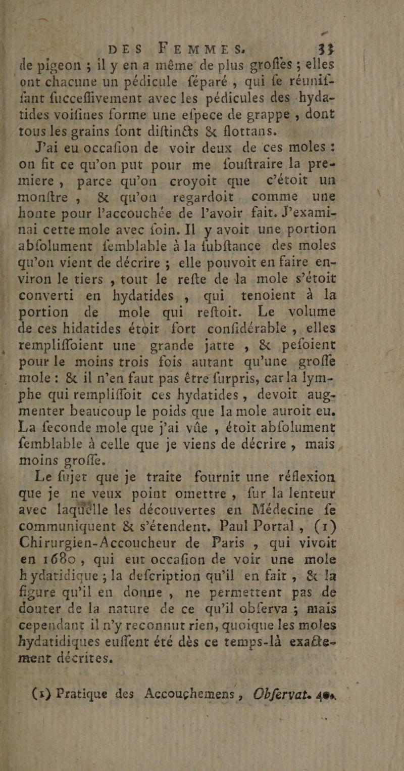 de pigeon ; il y en a même de plus grofies ; elles ont.chacune un pédicule féparé , qui fe réunif- fant fucceffivement avec les pédicules des hyda- tides voifines forme une efpece de grappe , dont tous les grains font diftin@s &amp; flottans. J'ai eu occafion de voir deux de ces moles : on fit ce qu’on put pour me fouftraire la pre- miere , parce qu'on croyoit que c’étoit un monftre , &amp; qu’on regardoit, comme une honte pour l’accouchée de l’avoir fait. Jexami- nai cette mole avec foin. Il y avoit. une portion abfolument : femblable à la fubftance des moles qu’on vient de décrire ; elle pouvoit en faire en- viron le tiers , tout le refte de la mole s’étoit converti en hydatides ; qui tenoient à la portion de mole qui reftoir. Le volume de ces hidatides étoir fort confidérable , elles remplifloient une grande jatte , &amp; pefoient pour le moins trois fois autant qu’une .grofle mole : &amp; il n’en faut pas être furpris, car la lym- phe qui remplifoit ces hydatides, devoit aug- menter beaucoup le poids que la mole auroit eu. La feconde mole que j'ai vûe , étoit abfolument femblable à celle que je viens de décrire, mais, moins grofe. Le fujet que je traite fournit une réflexion que je ne veux point omettre , fur la lenteur avec laqtélle les découvertes en Médecine fe communiquent &amp; s'étendent. Paul Portal, (x) Chirurgien-Accoucheur de Paris , qui vivoit en 1680, qui eut occafion de voir une mole k ydatidique ; la defcription qu’il en fair, &amp; la _ figure qu’il en donne , ne permettent pas de douter de la nature de ce qu’il obferva; mais cependant il n’y reconnut rien, quoique les moles … hydatidiques euffent été dès ce temps-là exafte- ment décrites.