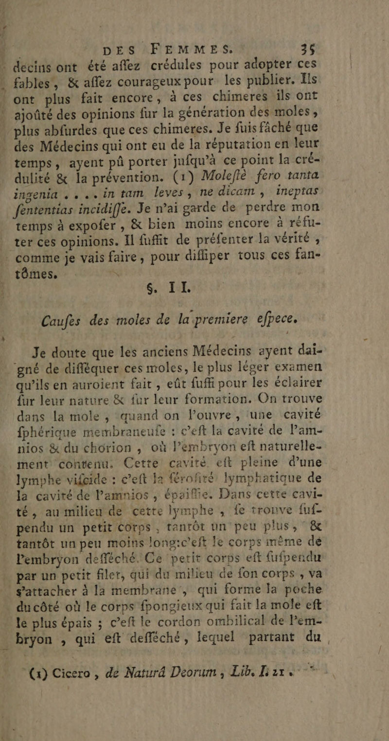 decins ont été aflez crédules pour adopter ces fables, &amp; aflez courageux pour les publier. Ils v ajoûté des opinions fur la génération des moles , plus abfurdes que ces chimeres. Je fuis fâché que temps, ayent pû porter jufqu’à ce point la cré= dulité &amp; la prévention. (1) Molefiè fero tanta ingenia , . ..in tam leves, ne dicam , inepras fententias incidiffe. Je n’ai garde de perdre mon temps à expofer , &amp; bien moins encore à réfu- tômes, $&amp;, II Caufes des moles de la premiere efpece, Je doute que les anciens Médecins ayent dai- ‘gné de difféquer ces moles, le plus léger examen qu’ils en auroient fait , eût fuff pour les éclairer {ur leur nature &amp; fur leur formation. On trouve dans la mole ; quand on l’ouvre , ‘une cavité fphérique membraneufe : c’eft la cavité de l’am- nios &amp; du chorion , où l’embryon eft naturelle- lymphe vifoide : c’eft la {érofiré, lymphatique de la cavité de l’amnios , épaifie. Dans cette cavi- té, aumilieu de cette lymphe , fe tronve fuf- pendu un petit Corps, tantôt un peu plus, ° &amp; tantôt un peu moins long:c'eft le corps mème de Pembryon defféché. Ce petit corps eft fufpendu par un petit filer, qui du milieu de fon corps , va s'attacher à la membrane, qui forme la poche du côté où le corps fpongieux qui fait la mole eft le plus épais ; c’eft le cordon ombilical de lem- bryon , qui eft defféché, lequel partant du.