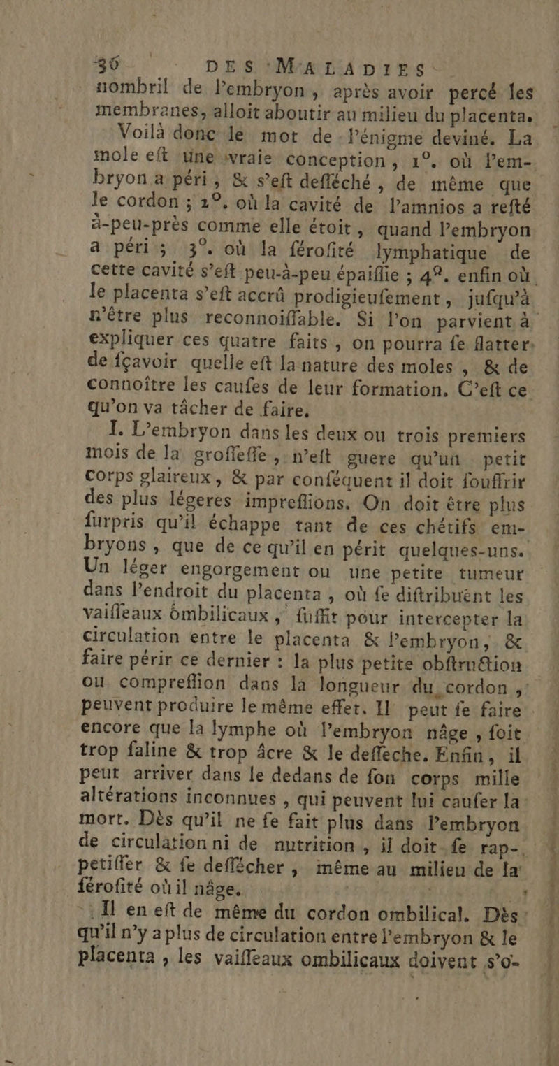 0 DES M'A LA D1ES: uombril de l'embryon, après avoir percé les membranes, alloit aboutir au milieu du placenta. Voilà donc le mot de - l'énigme deviné. La mole eft une wraie conception, 1°. où lem- bryon a péri, &amp; s’eft defléché &gt; de même que le cordon ; 2°, où la cavité de l’amnios a refté ä-peu-près comme elle étoit , quand l’embryon a péri; 3% où la férofité lymphatique de cette cavité s’eft peu-à-peu épaiflie ; 42. enfin où. le placenta s’eft accrû prodigieufement , jufqu’à n'être plus reconnoiffable. Si l'on parvient à expliquer ces quatre faits, on pourra fe flatter: de fçavoir quelle eft la nature des moles , &amp; de connoître les caufes de leur formation. C’eft ce qu’on va tâcher de faire, I. L’embryon dans les deux ou trois premiers mois de la grofieffe , neft guere qu'un petit corps plaireux, &amp; par conféquent il doit fouffrir des plus légeres impreflions. On doit être plus furpris qu’il échappe tant de ces chétifs em- bryons , que de ce qu’il en périt quelques-uns. Un léger engorgement ou une petite tumeur dans l’endroit du placenta , où fe diftribuént les vaifleaux ômbilicaux , fuffit pour intercepter la circulation entre le placenta &amp; Pembryon,. &amp; faire périr ce dernier : la plus petite obftru&amp;ion où compreflion dans là longueur du, cordon ,: encore que la lymphe où lembryon nâge , foit trop faline &amp; trop âcre &amp; le deffeche. Enfin, il peut arriver dans le dedans de fon corps mille altérations inconnues , qui peuvent lui caufer la mort. Dès qu’il ne fe fait plus dans Pembryon de circulation ni de nutrition, il doit. {e rap-. petiller &amp; fe deflécher , même au milieu de la’ férofité où il nâge. | AE À : Îl en eft de même du cordon ombilical. Dés: qu'il n’y a plus de circulation entre l'embryon &amp; le placenta , les vaifleaux ombilicaux doivent S'0= L.]