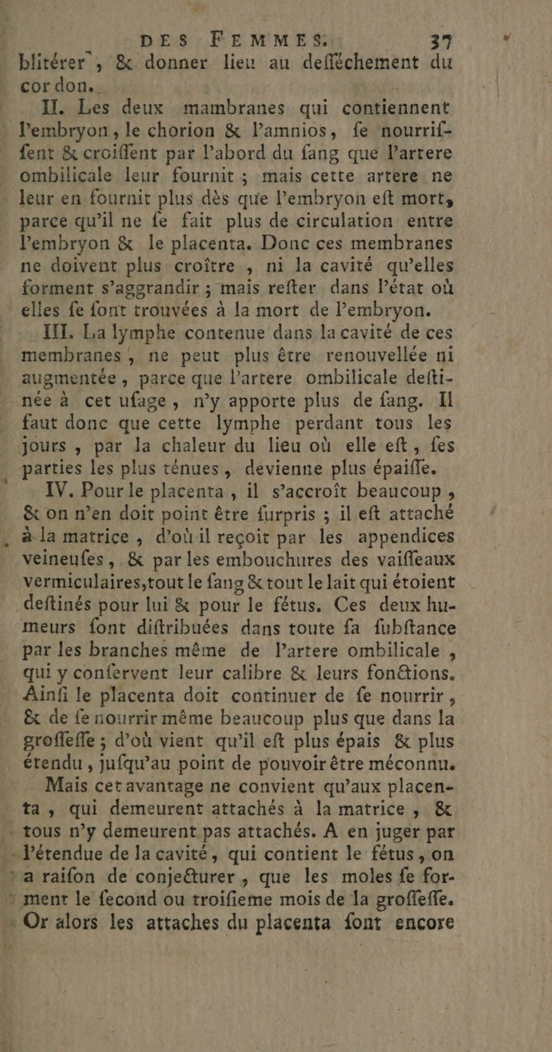 blitérer , &amp; donner lieu au defféchement du cor don.. II. Les deux mambranes qui contiennent Pembryon, le chorion &amp; lamnios, fe nourrif- fent &amp; croiflent par l’abord du fang que Partere ombilicale leur fournit; mais cette artere ne leur en fournit plus dès que l'embryon eft mort, parce qu’il ne fe fait plus de circulation entre Pembryon &amp; le placenta. Donc ces membranes ne doivent plus croître , ni la cavité qu’elles forment s’aggrandir ; mais refter dans l’état où elles fe font trouvées à la mort de l’embryon. II. La fymphe contenue dans la cavité de ces membranes, ne peut plus être renouvellée ni augmentée, parce que lartere ombilicale defti- née à cet ufage, n’y apporte plus de fang. Il faut donc que cette Iÿmphe perdant tous les jours , par la chaleur du lieu où elle eft, fes parties les plus ténues, devienne plus épaite, IV. Pour le placenta » il s'accroît beaucoup , &amp; on n’en doit point être furpris ; il eft attaché à la matrice , d’oùil reçoit par les appendices veineufes , .&amp; par les embouchures des vaiffeaux vermiculaires,tout le fans &amp; tout le lait qui étoient meurs font diftribuées dans toute fa fubftance par les branches même de l’artere ombilicale , qui y confervent leur calibre &amp; leurs fon&amp;ions. Ainfi le placenta doit continuer de fe nourrir, &amp; de fe nourrir même beaucoup plus que dans la groffefle ; d’où vient qu'il eft plus épais &amp; plus étendu , ju qu au point de pouvoir être méconnu. Mais cetavantage ne convient qu’aux placen- ta, qui demeurent attachés à la matrice , &amp; 2,4 a raifon de conje@turer , que les moles fe for-