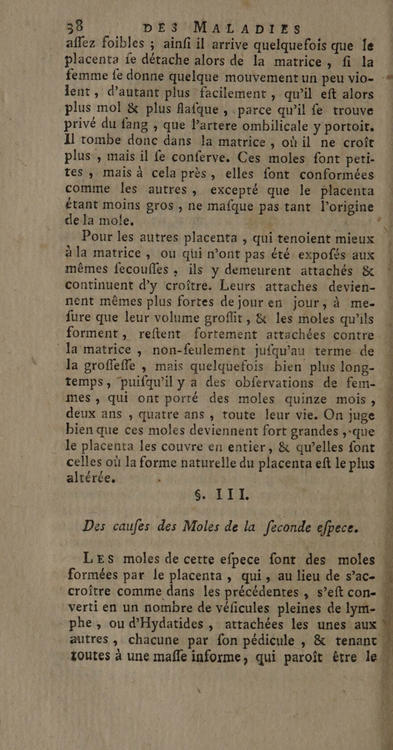 affez foibles ; ainfi il arrive quelquefois que le placenta ie détache alors de la matrice, fi la lent, d’autant plus facilement , qu’il eft alors plus mol &amp; plus flafque , parce qw’il fe trouve privé du fang , que l’artere ombilicale y portoit, Il tombe donc dans la matrice , ohil ne croît plus , mais il fe conferve. Ces moles font peti- tes , mais à cela près, elles font conformées comme les autres, excepté que le placenta dela mole, | | Pour les autres placenta , qui tenoient mieux à la matrice, ou qhi n’ont pas été expofés aux mêmes fecoufles ,; ils y demeurent attachés &amp; continuent d’y croître. Leurs attaches devien- nent mêmes plus fortes dejouren jour, à me- fure que leur volume groffit, &amp; les moles qu'ils forment, reftent fortement attachées contre la matrice , non-feulement jufqu’au terme de la groffefle , mais quelquefois bien plus long- temps, ‘puifquw’il y a des obfervations de fem- deux ans , quatre ans , toute leur vie. On juge bien que ces moles deviennent fort grandes ,-que le placenta les couvre en entier, &amp; qu’elles font celles où la forme naturelle du placenta ef le plus altérée. SALTE Des caufes des Moles de la feconde efpece. formées par le placenta, qui, au lieu de s’ac- ET NT ET) RS PE PE À à né + Cost RC ÿ