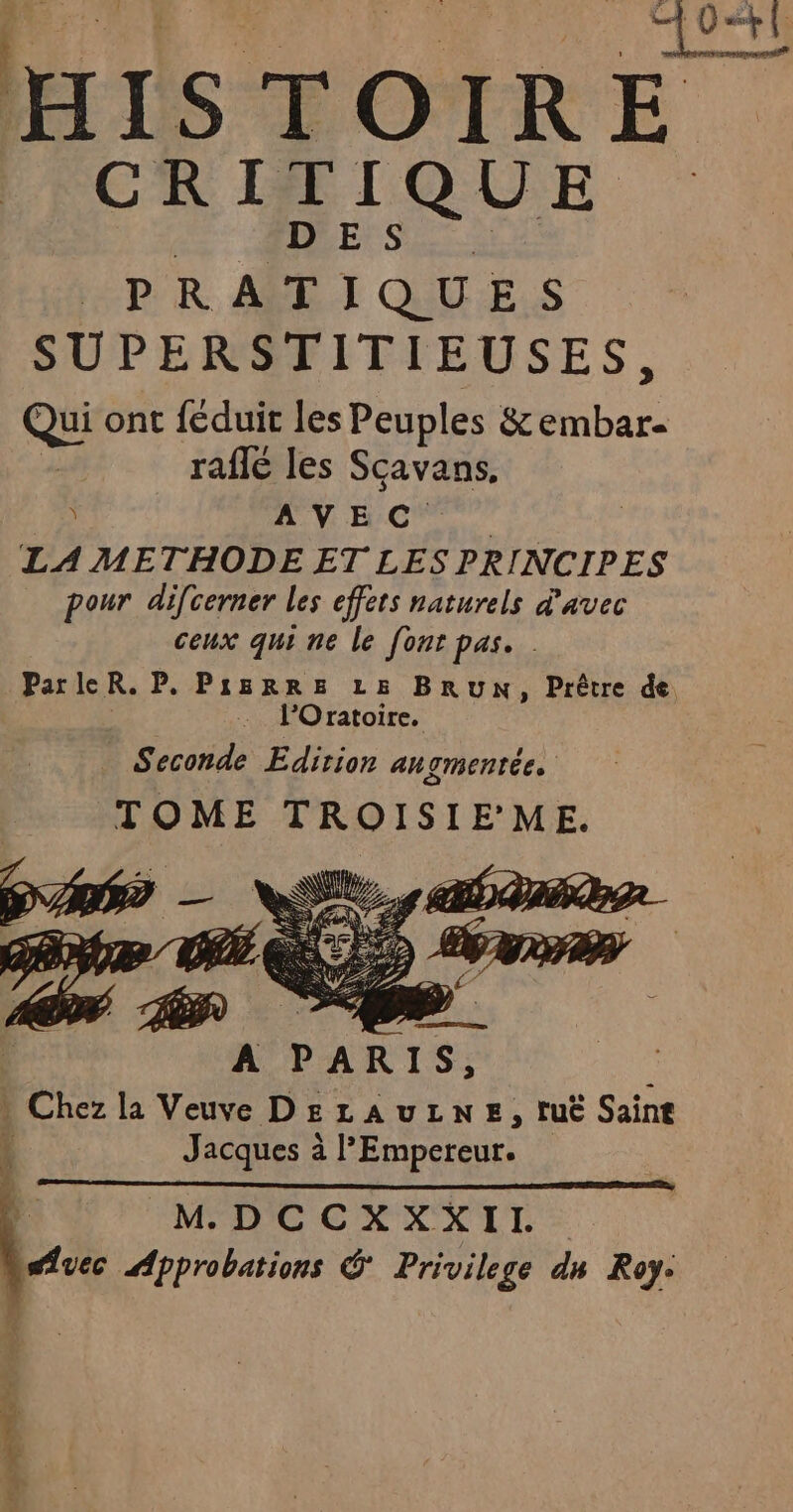 HISTOIRE CRITIQUE dE MES HP R ASET QUU'E.S SUPERSTITIEUSES, Qui ont féduit les Peuples &amp; re raflé les Sçavans. A VHC” | LA METHODE ET LES PRINCIPES pour difcerner les effets naturels d'avec ceux qui ne le font pas. ParleR. P. PIBRRE LE BRUN, Prêtre de . l’Oratoire. Seconde Edition au TMENtÉe. TOME TROISIE’ME. 4 IMPDCCREXIT -: VA Approbations &amp; Privilege dn Roy: