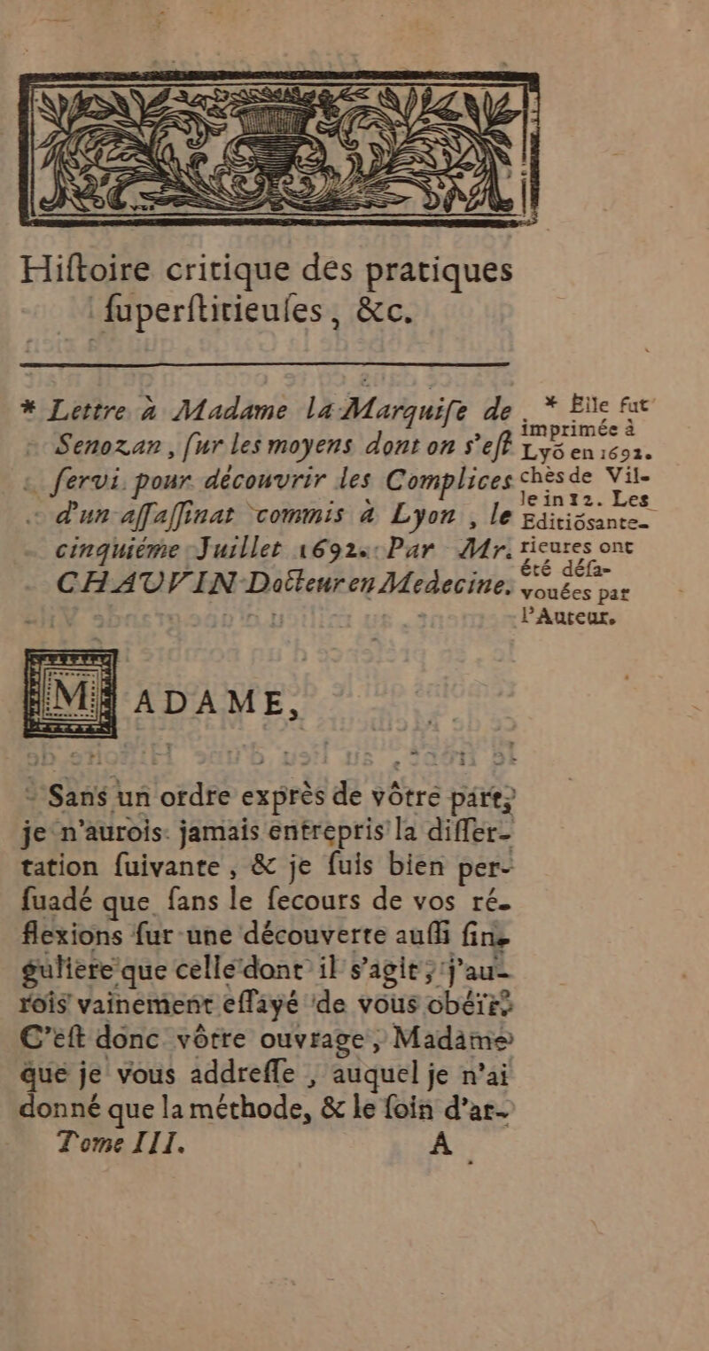 * Lettre à Madame la Marquife de. * Eïe fx ] À , n imprimée à Senozan, [ur les moyens dont on s’eff Lys en 1692. … fervi, pour. découvrir des Complices chèsde Vil- À NT / lein12.Les °aur affaffinar COMMIS 4 LYoR , Le Editiôsante_ cinquième Juillet 1692:: Par Mr. Tr té déla- CHAUVIN Dotteurer Medecine: vouées par PAuteur, J ADAME, + Sans un ordre exprès de vôtre pare, je n’aurois: jamais entrepris la difler- tation fuivante , &amp; je fuis bien per- fuadé que fans le fecours de vos ré. flexions fur une découverte auf fin, guhiere que celle‘dont il s’agit; j'au rois vainement effayé ‘de vous obéïrs C'’eft donc vôtre ouvrage, Madims que je vous addreffe | auquel je n’ai donné que la méthode, &amp; le foin d’ar-