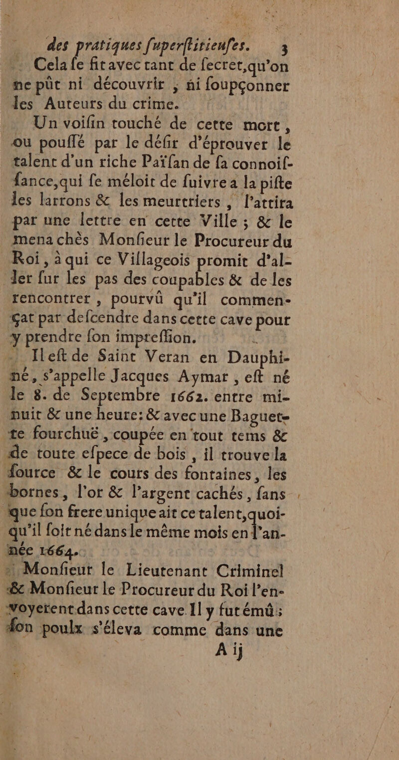 + des pratiques [uperftirienfes. 3 Cela fe fitavec ant de fecret,qu’on ne püt ni découvrir ; ài foupçonner es Auteurs du crime. Un voifin touché de cette mort, ou pouflé par le défir d’éprouver le talent d’un riche Païfan de fa connoif- fance, qui fe méloit de fuivre a la pifte les larrons &amp; les meurtriers ; l’atrira par une lettre en cette Ville ; &amp; le mena chès Monfieur le Procureur du Roi, à qui ce Villageois promit d'al- Ter fur les pas des coupables &amp; de les rencontrer , pourvû qu'il commen- çat par defcendre dans cette cave pour y prendre fon impreffion. “ ) Ileftde Saint Veran en Dauphi- me, s'appelle Jacques Aymar , eft né le 8. de Septembre 1662. entre mi- nuit 8 une heure: &amp; avecune Baguet- te fourchuë , coupée en tout tems &amp; de toute efpece de bois , il trouveila Source &amp; le cours des fontaines, les bornes, l'or &amp; l'argent cachés, fans que fon frere unique ait cetalen EYES qu'il {oit né dans lemême mois en l'an- nee 1664. Monfeut le Lieutenant Criminel «8 Monfieur le Procureur du Roi l’en- Noyerentdans cette cave Il y fur émü; fon poulx s'éleva comme dans une A ij _