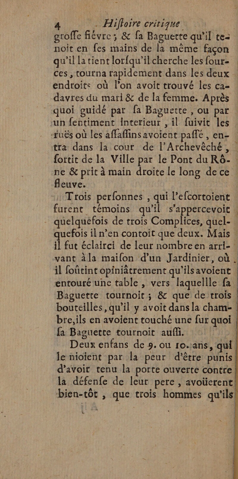 groffe fiévre; &amp; fa Baguette qu’il te: noit en fes mains de la même façon qu’il la tient lorfqu’ilcherche les four- ces, tourna rapidement dans les deux - endroits où l’on avoit trouvé les ca _ davres du mari &amp; de la femme. Après quoi guidé par fa Baguette , ou par ‘un fentiment Interieur , il fuivit les tués où les affaflins avoient paffé , en- tra dans la cout de l’Archevèché , : fortit de la Ville par le Pont du R6ô- : ne &amp; prit à main droite le long de ce fleuve. Trois perfonnes , qui l’efcortoient furent témoins qu'il s’appercevoit quelquefois de trois Complices, quel- quefois il n’en contoit que deux. Mais il fut éclairci de leur nombreen arri- vant àla mailon d’un Jardinier, où . il foûtint opiniâtrement qu'ils avoient | entouré une table , vers laquellle fa Baguette tournoit ; &amp; que de trois | bouteilles, qu’il y avoit dans la cham- | bre, ils en avoient touché une fur quoi | fa Baguette tournoit auf. Î Deux enfans de 9. ou 10.1ans, qui | le nioïient par la peur d’être punis! d’avoir tenu la porte ouverte contre! la défenfe de leur pere , avoüerent! bien-tôt , que trois hommes qu'ils! !