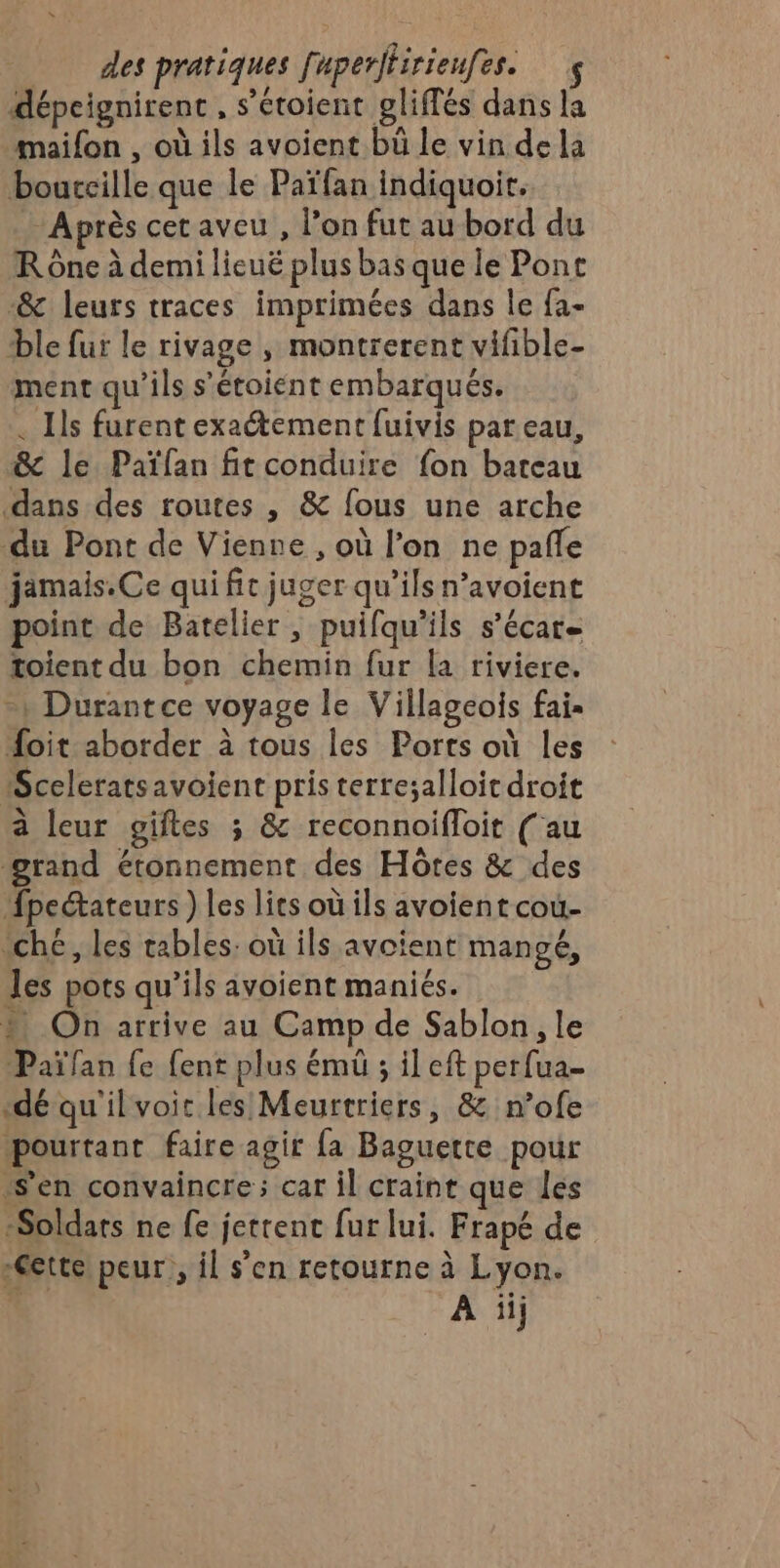 dépcignirent , s’étoient gliffés dans la maifon , où ils avoient bü le vin de la bourcille que le Païfan indiquoir. Après cetaveu, l’on fut au bord du R Ône à demi lieuë plus bas que le Pont &amp; leurs traces imprimées dans le fa- ble fur le rivage , montrerent vifible- ment qu'ils s’'étoiént embarqués. . Ils furent exaétement fuivis par eau, &amp; le Païfan fit conduire fon bateau dans des routes , &amp; fous une arche du Pont de Vienne , où l’on ne pafle jamais.Ce qui fit juger qu’ils n’avoient point de Batelier , puifqu’ils s’écar toient du bon chemin fur la riviere. -| Durantce voyage le Villageois fai. oit aborder à tous les Ports où les Sceleratsavoient pris terresalloit droit à leur giftes ; &amp; reconnoifloit ( au grand étonnement des Hôtes &amp; des fpeétateurs ) les lits où ils avoient coù- “ché, les tables: où ils avoient mangé, les pots qu’ils avoient maniés. On arrive au Camp de Sablon, le Païfan fe fent plus émüû ; il eft perfua- dé qu'ilvoit les Meurtriers, &amp; n’ofe pourtant faire agir fa Baguette pour s’en convaincre; car il craint que les ‘Soldats ne fe jettent fur lui. Frapé de -Gette) peur: il s’en retourne à Lyon. . A üij