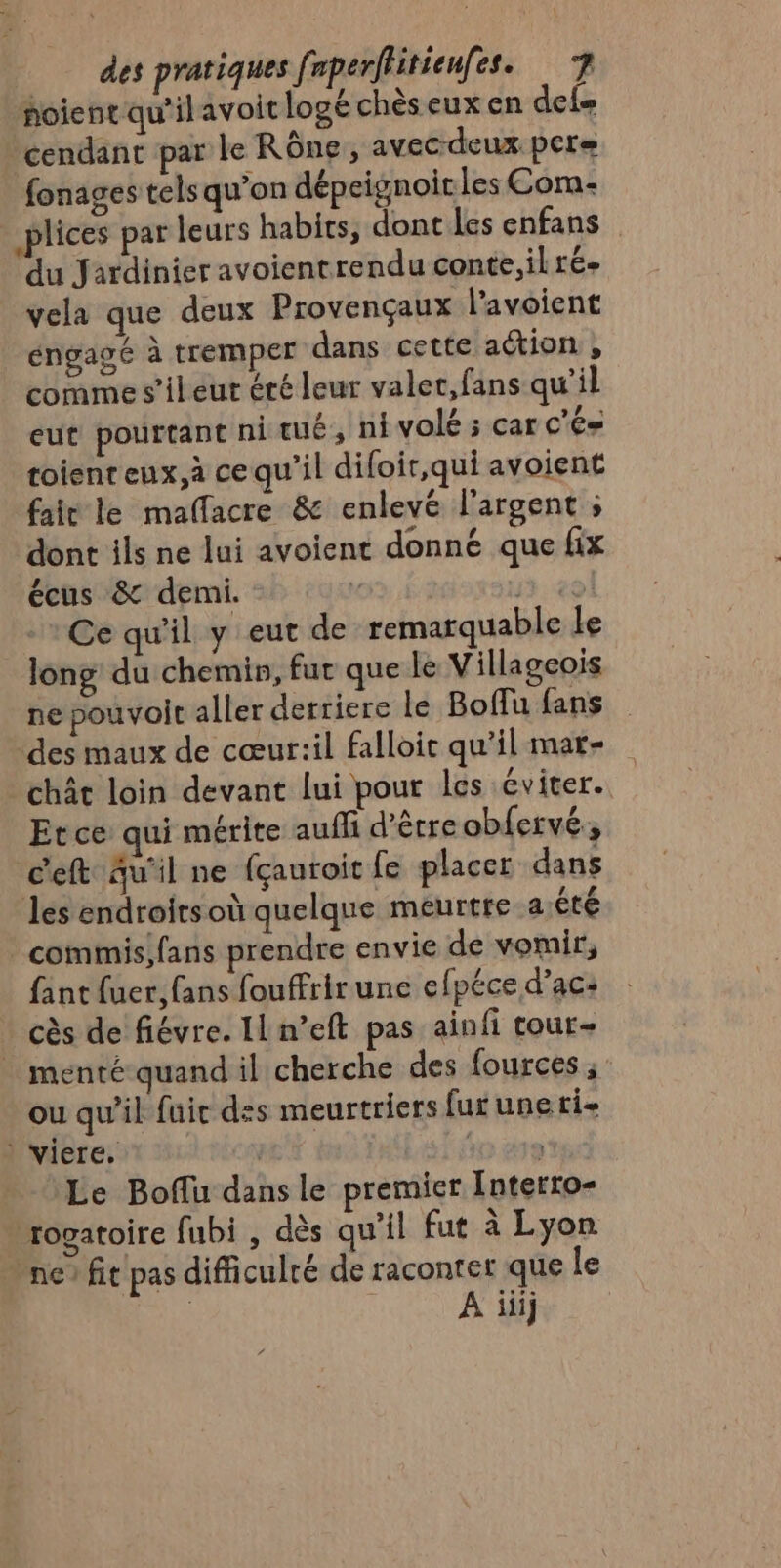 foienqu'ilavoit logé chès eux en des cendant par le Rône, avec-deux pere fonages tels qu’on dépeignoir les Corma- plices par leurs habits, dont les enfans du Jardinier avoientrendu conte, ilré- vela que deux Provençaux l’avoient éngagé à tremper dans cette action , comme s’ileut éré leur valer,fans qu’il eut pourtant ni tué, n volé ; car c’és toienreux,à ce qu'il diloir,qui avoient fait le maffacre &amp; enlevé l'argent ; dont ils ne lui avoient donné que fix écus &amp; demi. £ 13:20 : Ce qu'il y eut de remarquable Le long du chemin, fut que le Villageois ne pouvoit aller derriere le Boflu fans des maux de cœur:il falloir qu'il mare | chât loin devant lui pour les éviter. | Et ce qui mérite auffi d'êtreobfervé, c'eft Au'il ne (çauroit fe placer dans les endroitsoù quelque meurtre a:éêté _commisifans prendre envie de vomir, fant fuer, fans fouffrir une efpéce d’ac: cès de fiévre. Il n’eft pas ainfi tour- menté quand il cherche des fources ; ou qu’il fuic des meurtriers fur une ti- : viere. | Le Boffu dans le premier [nterro- »rogatoire fubi , dès qu'il fut à Lyon ne fit pas difficulré de raconter que le A iiij