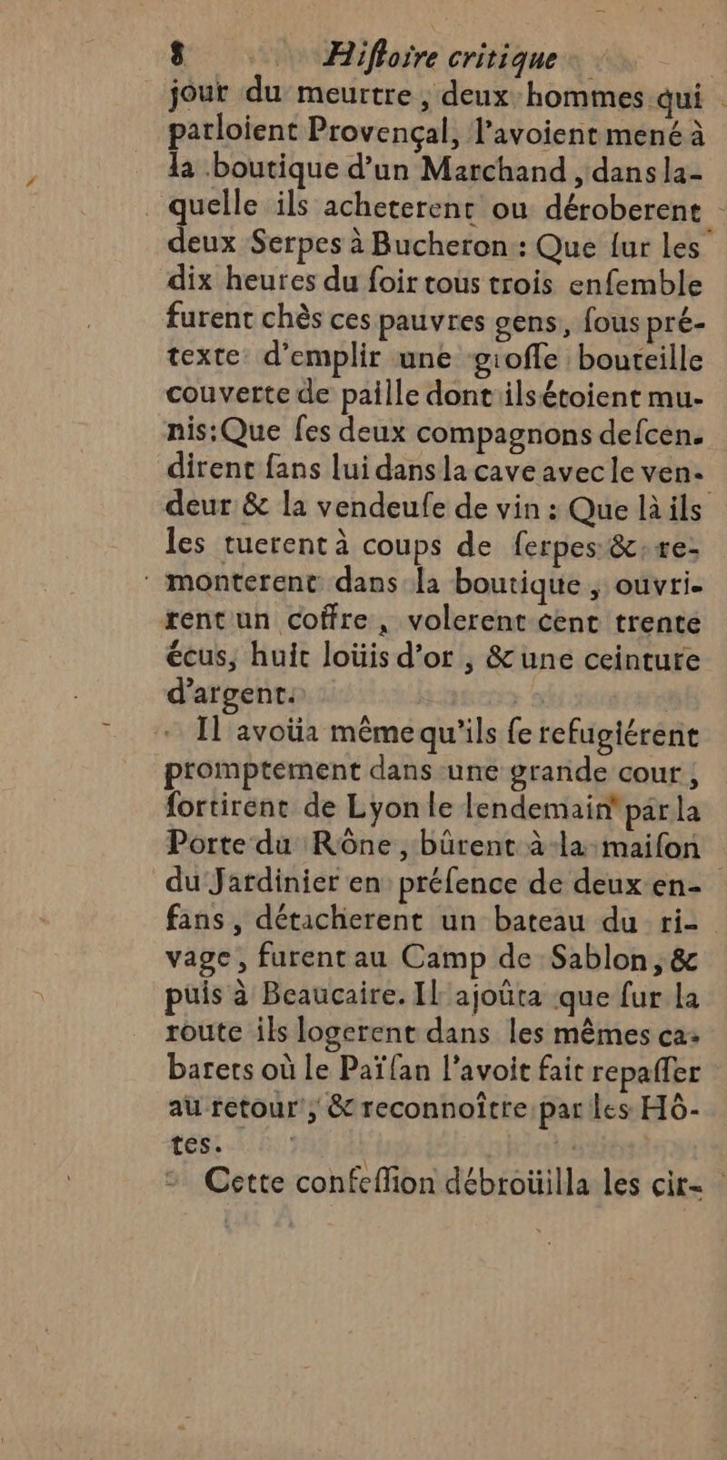 jour du meurtre, deux hommes qui | parloient Provençal, l’avoient mené à la boutique d’un Marchand , dans la- quelle ils acheterent ou déroberent deux Serpes à Bucheron:: Que {ur Les dix heures du foir tous trois enfemble furent chès ces pauvres gens, fous pré- texte d’emplir une giofle bouteille couverte de paille dontilsétoient mu- nis:Que fes deux compagnons defcen. dirent fans lui dans la cave avec le ven- deur &amp; la vendeufe de vin : Que là ils les tuerent à coups de ferpes:&amp;;re: ‘ monterent dans la boutique , ouvri. rent un coffre, volerent cent trente écus, huit loüis d’or , &amp;une ceinture d'argent: | Il avotia mémequ'ils fe refugiérene promptement dans une grande cour , fortirent de Lyon le lendemain par la Porte du Rône , bûrent à-la:maifon du Jatdinier en préfence de deux en- fans , détacherent un bateau du ri- vage, furent au Camp de Sablon, &amp; puis à Beaucaire. IL ajouta que fur La route ils logerent dans les mêmes ca: barets où Le Paï fan l’avoit fait repaffer au retour; &amp; reconnoître:par Les HÔ- tes. EL Cette confeflion débroüilla les cir=