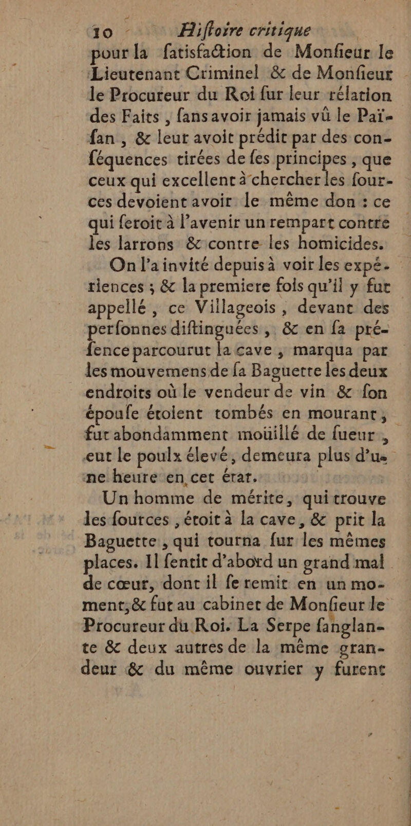 pour la fatisfation de Monfieur le ‘Lieutenant Criminel &amp; de Monfieur le Procureur du Roi fur leur rélation des Faits , fansavoir jamais vü le Paï- fan , &amp; leur avoit prédit par des con- féquences tirées de fes principes , que ceux qui excellent à chercherles four- ces devoient avoir le même don : ce qui feroit à l’avenir un rempart contre les larrons &amp; contre les homicides. tlences ; &amp; la premiere fois qu’il y fur appellé, ce Villageois , devant des perfonnes diftinguées , &amp; en fa pré- fence parcourut la cave ; marqua par les mouvemensde fa Baguette les deux endroits où le vendeur de vin &amp; fon époufe étoilent tombés en mourant, fur abondamment moüillé de fueur, eut le poulx élevé, demeura plus d’us me heure en cet érar. | Un homme de mérite, quitrouve les fources , éroit à La cave, &amp; prit la Baguette, qui tourna fur les mêmes de cœur, dont il fe remit en un mo- . ÿ Procureur du Roi. La Serpe fanglan- te &amp; deux autres de la même gran- deur &amp; du même ouvrier y furent