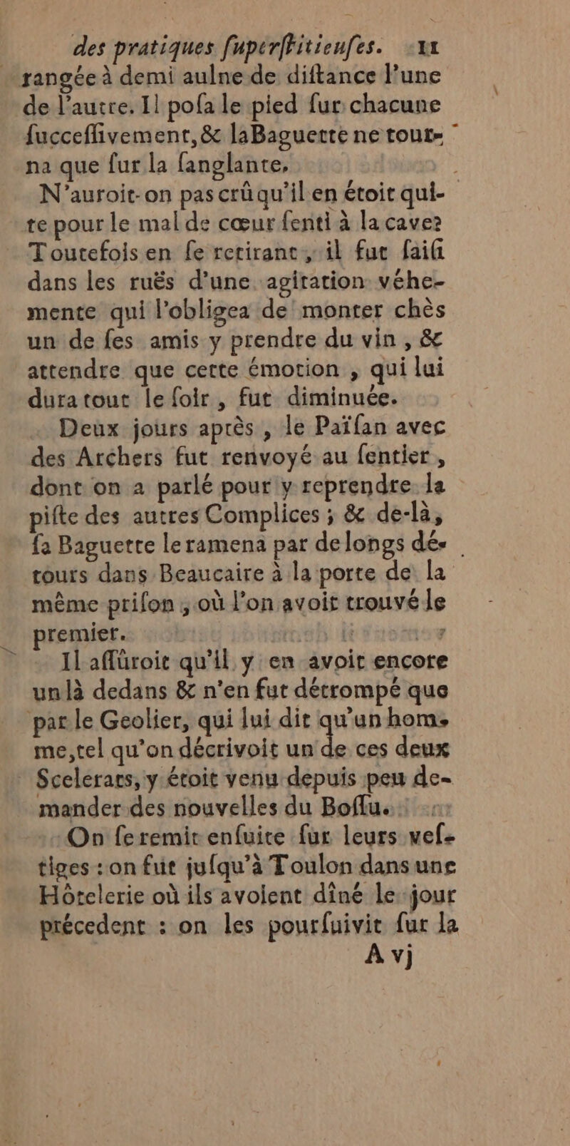 rangée à demi aulne de diftance lune de l’autre. Il pofa le pied fur chacune fucceffivement, &amp; laBaguerte ne tout- ” na que fur la fanglante, ; N'auroit-on pas crüqu'ilen étoir qui- te pour le malde cœur fenti à la caves Toutefois en fe retirant il fue faifi dans les ruës d’une agiration véhe- mente qui l’obligea de monter chès un de fes amis y prendre du vin , &amp; attendre que certe émotion , qui lui duratout le foir, fut diminuée. Deux jours après , le Païfan avec des Archers fut renvoyé au fentier, dont on 2 parlé pour y reprendre la pifte des autres Complices ; &amp; de-là, fa Baguette leramena par delongs dé. tours dans Beaucaire à la porte de La même prifon ; où l’on avoir trouvé le remier. 1 té 43 bed 4 Il aflüroit qu'il y en avoir encore unlà dedans &amp; n'en fut détrompé que par le Geolier, qui lui dit qu'un hom: me, tel qu’on décrivoit ae ces deux * Scelerars, y étoit venu depuis peu de- mander des nouvelles du Boflu. On feremit enfuire fur leurs vef- tiges : on fut jufqu’à Toulon dansuns Hôtelerie où ils avoient diné le jour précedent : on les pourfuivit fur la À v)