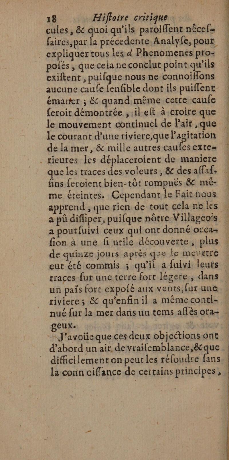 cules, &amp; quoi qu’ils paroiffent nécef- faires,par la précedente Analyfe, pour . expliquertous les 4 Phenomenes pro | pofés, quecelaneconclutpointqu'ils | exiftent , puifque nous ne connoiflons ! aucune caufe fenfible dont ils puifflent émarter ; &amp; quand même cette caufe | {eroit démontrée ,ilelt à croire que le mouvement continuel de Pair ,que le courant d’une riviere,que l'agitation de la mer, &amp; mille autres caufesexte- . rieures les déplaceroient de maniere que Les traces des voleurs, &amp; des affaf, fins fercient bien-tôt rompuës 8 mé- me éteintes. Cependant le Fait nous apprend ; que rien de tout cela ne les … a pû difliper, puifque nôtre Villagcois a poutfuivi ceux qui ont donné occa= fion à une fi utile découverte, plus de quinze jours après que le meurtre eut été commis ; qu’il a fuivi leuts traces fur une terre fort légere , dans un pais fort expofé aux vents, fur. une riviere; &amp; qu'enfinil a même conti- nué fur la mer dans un tems aflès ora- geux. | J'avolieque ces deux objectionsont . d’abord un air, de vraifemblance,&amp;que difficilement on peut les réfoudre fans la conn oiffance de certains principes, “