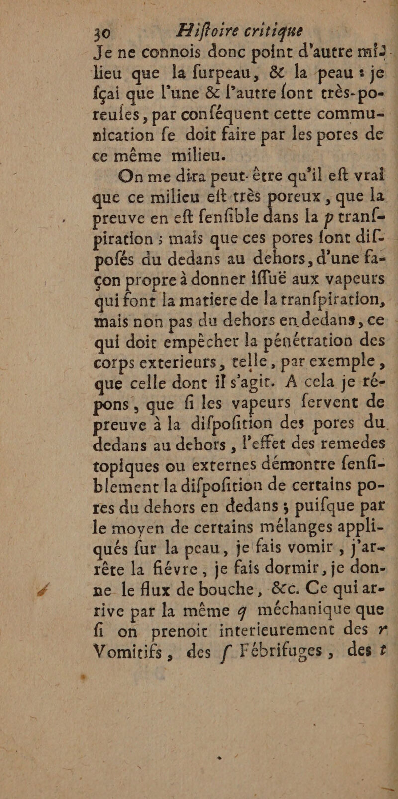 fçai que l’une &amp; l’autre font crès-po- reules, par conféquent cette commu- nication fe doit faire par les pores de ce même milieu. On me dira peut-être qu’il eft vrai que ce milieu eft-très “bé , que la preuve en eft fenfible dans la p tran(= pofés du dedans au dehors, d’une fa- çon propre à donner Îffuë aux vapeurs qui font la matiere de la tranfpiration, mais non pas du dehors en dedans, ce qui doit empècher la pénétration des corps exterieurs, telle, par exemple, que celle dont il s’agit. A cela je ré- pons , que fi les vapeurs fervent de dedans au dehors , l'effet des remedes topiques ou externes démontre fenfi- blement la difpofition de certains po- res du dehors en dedans ; puifque par le moyen de certains mélanges appli- qués fur la peau, je fais vomir , J'ar- rète la fiévre, je fais dormir, je don- ne le flux de bouche, &amp;c. Ce quiar- rive par la même g méchanique que fi on prenoit interieurement des r Vomitifs, des f Fébrifuges, des £ pi