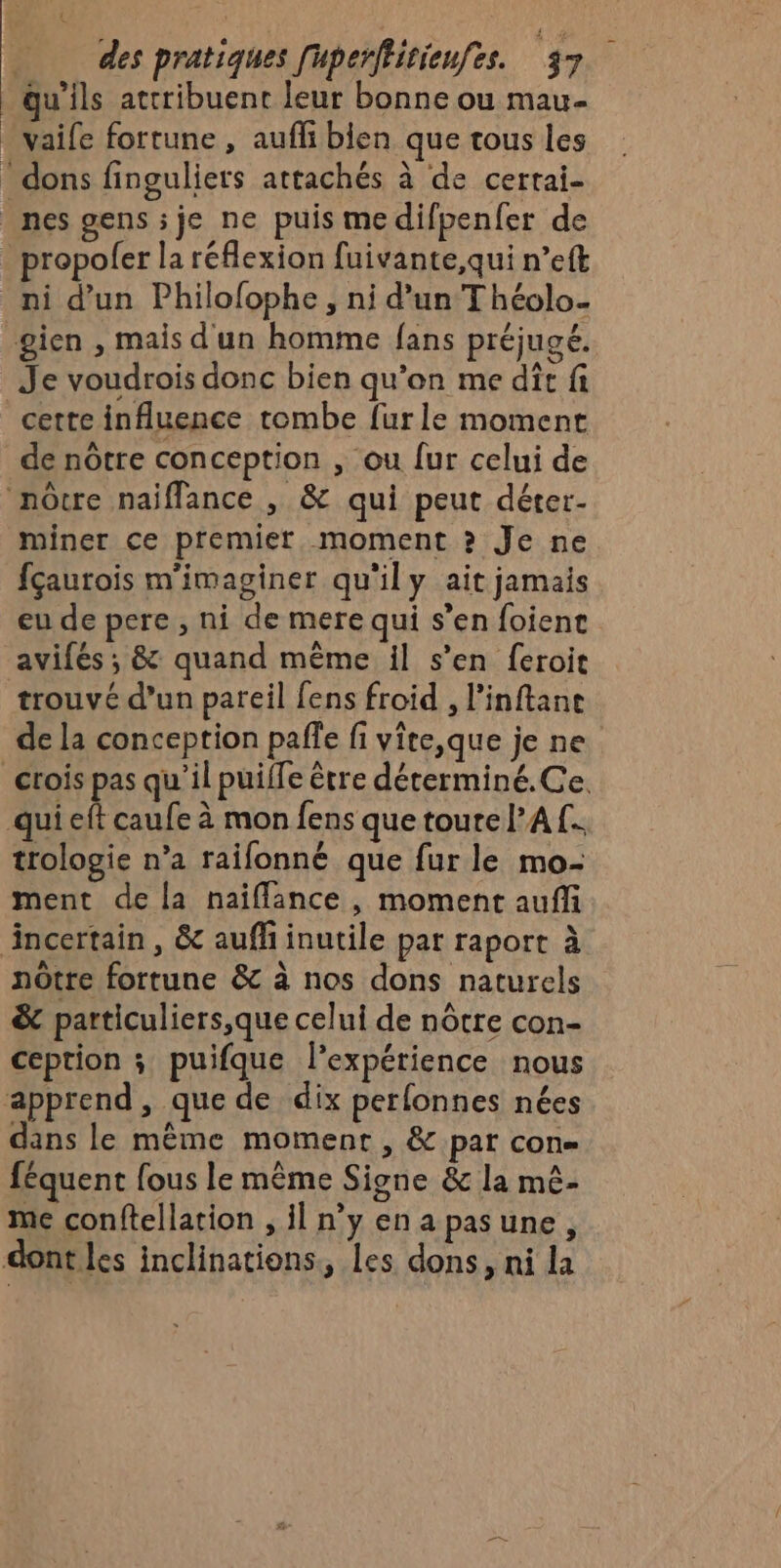 qu'ils attribuent leur bonne ou mau- . vaife fortune , aufi bien que tous les * dons finguliers attachés à de cerrai- nes gens je ne puis medifpenfer de ropolfer la réflexion fuivante,qui n’eft ni d’un Philofophe, ni d’un Théolo- gien , mais d'un homme fans préjugé, Je voudrois donc bien qu’on me dit fi cette influence tombe fur le moment de nôtre conception , ou fur celui de nôcre naiflance , &amp; qui peut déter- miner ce premier moment ? Je ne fçaurois m'imaginer qu'il y ait jamais eu de pere , ni de mere qui s’en foienc avifés ; &amp; quand même il s’en feroit trouvé d’un pareil fens froid , l’inftane de la conception paffe fi vite,que je ne crois pas qu'il puiffe être déterminé.Ce. qui eft caufe à mon fens que toure l'A f.. trologie n’a raifonné que fur le mo- ment de la naïflance, moment aufi incertain, &amp; aufli inutile par raport à nôtre fortune &amp; à nos dons naturels &amp; particuliers,que celui de nôtre con- ception ; puifque l'expérience nous apprend, que de dix perfonnes nées dans le même moment, &amp; par con= féquent fous le même Signe &amp; la mé- me conftellation , il n'y enapasune, dont les inclinations, les dons, ni la