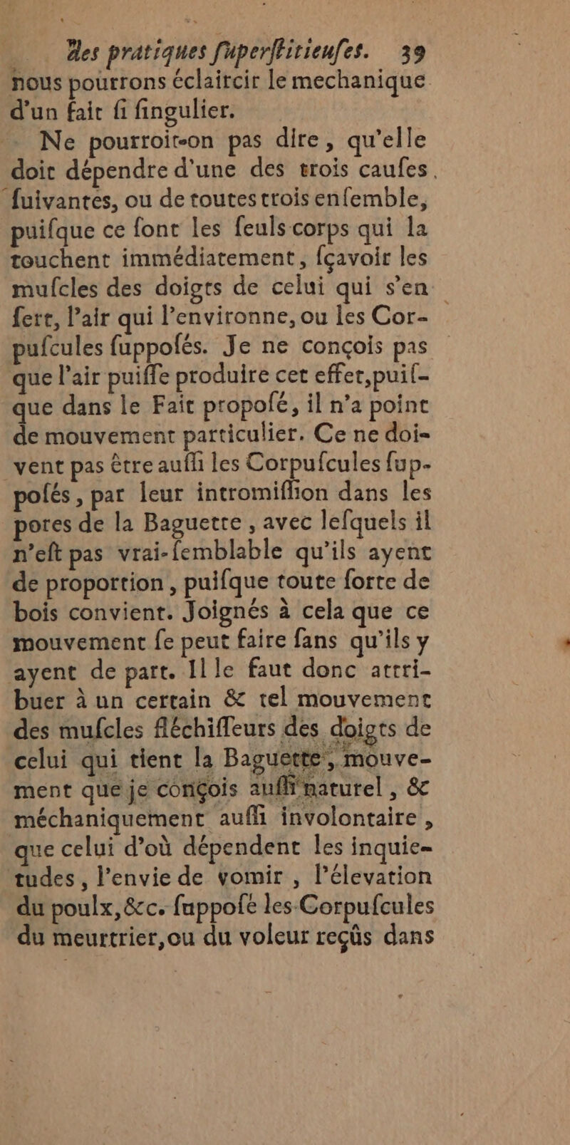 nous pourrons éclaircir le mechanique d’un fait fi fingulier. Ne pourroir-on pas dire, qu’elle doit dépendre d'une des trois caufes. fuivantes, ou de toutestroisenfemble, puifque ce font Les feuls corps qui la touchent immédiatement, fçavoir les mufcles des doigts de celui qui s’en fere, air qui l’environne, ou les Cor- pufcules fuppolés. Je ne conçois pas que l'air puiffe produire cet effer,puif- que dans le Fait propolé, il n’a point de mouvement particulier. Ce ne dois vent pas être aufh les Corpufcules fup.- polés, par leur intromiflion dans les pores de la Baguette , avec lefquels il n’eft pas vrai-femblable qu'ils ayent de proportion , puifque toute forte de bois convient. Joignés à cela que ce mouvement fe peut faire fans qu’ils y ayent de part. Ille faut donc atrri- buer à un certain &amp; tel mouvement des mufcles fléchifleurs des doigts de celui qui tient la Baguette, mouve- ment que je congois auffimaturel , &amp; méchaniquement aufli involontaire, ue celui d’où dépendent les inquie= tudes, l'envie de vomir , l’élevation du poulx, &amp;c. fuppofe les Corpufcules du meurtrier,ou du voleur reçûs dans