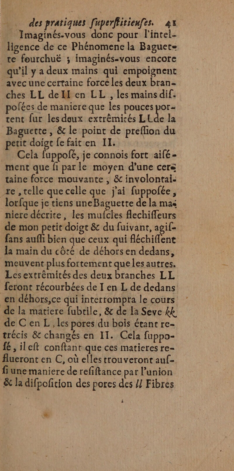 Imaginés-vous donc pour l'intel- ligence de ce Phénomene la Baguete _te fourchuë ; imaginés-vous encore qu’il y a deux mains qui empoignent avec une certaine forcé les deux bran- ches LL de en LL , les mains dif. pofées de maniere que les pouces por tent fur les deux extrèmités LELde la Baguette , &amp; le point de preflion du petit doigt fe faiten 11. Cela fuppofé, je connois fort aifé- ment que fi par le moyen d’une cers taine force mouvante , &amp; involontai.- _+e , telle que celle que j'ai fuppofée, lorfque je tiens uneBaguetre de la mas niere décrite, les mufcies flechiffeurs de mon petit doigt &amp; du fuivant, agif- fans auffi bien que ceux qui fléchiflene Ja main du côté de déhors en dedans, meuvent plus fortement que les autres. Les extrémités des deux branches LL feront récourbées de I en L de dedans _en déhors,ce qui interrompta le cours de la matiere fubtile, &amp; de la Seve £k de C en L , les pores du bois étant re- trécis &amp; changés en 11. Cela fuppo- fé , ileft conftant que ces matieres re- Aueront en C, où elles trouveront auf- fiune maniere de refiftance par l’union &amp; la difpofition des pores des // Fibres i w