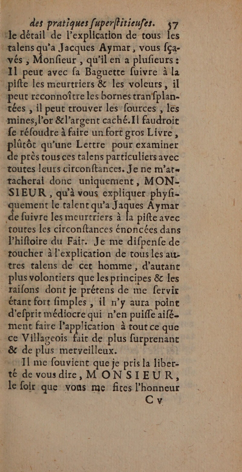 ‘Me détail de l'explication de tous les talens qu’a Jacques Aymar, vous fça- vés ; Monfieur , qu’ilen a plufeurs : 11 peut avec fa Baguette fuivre à la - pifte les meurtriers &amp; les voleurs, il “peut reconnoître les bornes tranfplan- tées , il peut trouver les fources , les mines, l'or &amp;l’argent caché. Il faudroit fe réfoudre à faire un fort gros Livre, lütôt qu'une Lettre pour examiner “8 près tous ces talens particuliers avec toutes leurs circonftances, Je ne m’at« tacherai donc uniquement, MON- SIEUR , qu'à vous expliquer phyfi- quement le talent qu’a Jaques Aymar de fuivre les meurtriers à [a pifte avec toutes les circonftances énoncées dans lhiftoire du Fair. Je me difpenfe de toucher à l'explication de tous les au: tres talens de cet homme, d'autant plus volontiers que les principes &amp; les raifons dont je prétens de me fervir étant fort fimples , il n’y aura poine d’efprit médiocre qui n’en puiffe aife. ment faire l'application à tout ce que ce Villageoïis fait de plus furprenanc &amp; de plus merveilleux. | 11 me fouvient que je pris la liber- té de vousdire, MONSIEUR, le foir que vons me fires l'honneur