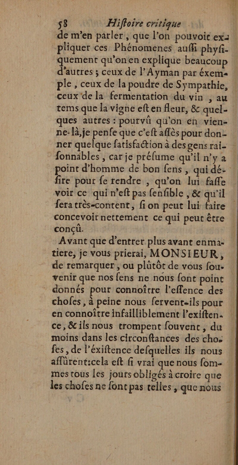 de m'en parler, que l’on pouvoir ex: -pliquer ces Phénomenes auff phyf- quement qu’onen explique beaucoup d'autres ; ceux de l’Ayman par éxema ple , ceux de la poudre de Sÿmpathie, ceux de la fermentation du vin , au tems que la vigne eften fleur, &amp; quel- ques autres : pourvu qu'on én vien- ne: là,je penfe que c’eft aflès pour don- /fonnäbles ; car je préfume qu’il n’y 2 fire pour fe rendre , qu’on lui faffe voir ce qui n’eft pas fenfible , &amp; qu'il fera très-content, fi on peut lui faire concevoir nettement ce qui peut être conçü. Avant que d'entrer plus avant enma- tiere, je vous prierai, MONSIEUR, de remarquer , ou plütôr de vous fou- venir que nos fens ne nous font point - donnés pour connoître l’eflence des chofes , à peine nous ferventsils pour en connoître infailliblement l’exiften. ce, &amp;ils nous trompent fouvent , du moins dans les circonftances des cho fes , de l’éxiftence defquelles ils nous affürenticela eft fi vrai que nous {om mes tous les jours obligés àcroire que les chofes ne font pas telles , que nous