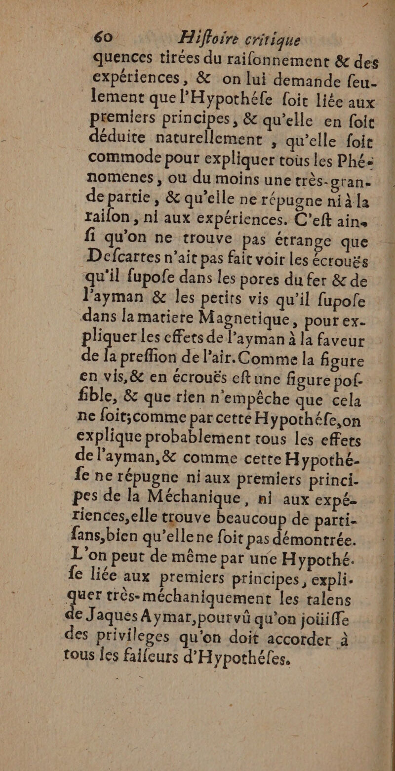 quences tirées du raifonnement &amp; des expériences, &amp; on lui demande feu- lement que l'Hypothéfe foit liée aux premiers principes, &amp; qu’elle en foit déduite naturellement , qu’elle foit … commode pour expliquer tous les Phés nomenes, ou du moins une très-gran. de partie, &amp; qu’elle ne répugne nià [a raifon , ni aux expériences. C’eft ain. fi qu'on ne trouve pas étrange que Defcartes n’ait pas fait voir Les écrouës qu'il fupofe dans les pores du fer &amp; de l'ayman &amp; les petits vis qu’il fupole dans la matiere Magnetique, pour ex. pliquer les effets de l’ayman à la faveur de Ja preffion de l'air. Comme la figure en vis,&amp; en écrouës eftune figure pof- fible, &amp; que rien n'empêche que cela ne foit;comme par cette Hypothéfe,on explique probablement tous les effets de l’ayman,&amp; comme cette Hypothé- Îe ne répugne niaux premiers princi- pes de la Méchanique , hi aux expé- riences,elle trouve beaucoup de partie fans,bien qu’ellene foit pas démontrée. L'on peut de même par une Hypothé. fe liée aux premiers principes, expli. quer très-méchaniquement les talens de Jaques À ymar,pourvü qu'on joüiffe des privilepes qu'on doit accorder à tous les faifcurs d'Hypothéles.