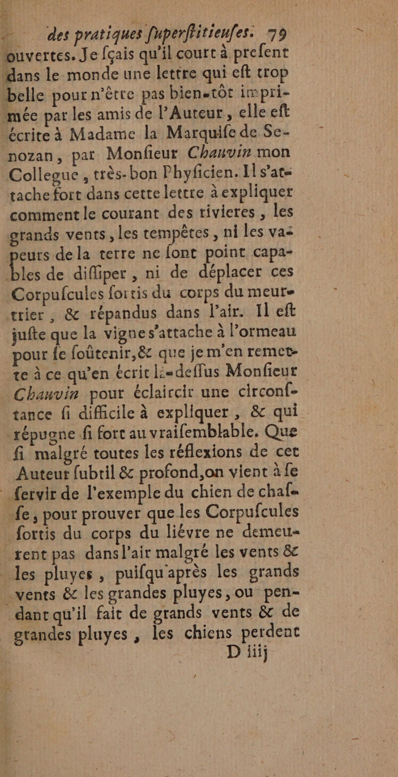 (4 a &lt; des pratiques [uperffitienfes. 79 ouvertes. Je fçais qu'il court à prefent dans le monde une lettre qui eft trop belle pour n'être pas bienetôt impri- mée par les amis de l'Auteur, elle eft écrite à Madame la Marquife de Se- nozan, pat Monfieur Chauvin mon Collegue , très-bon Phyficien. Il s'at= tache fort dans cette lettre à expliquer comment le courant des rivieres , les grands vents , les tempêtes , ni les vas peurs de la terre ne font point capa- les de difliper , ni de déplacer ces Corpufcules fortis du corps du meurs trier , &amp; répandus dans l'air. Il eft jufte que la vigne s'attache à l’ormeau pour {e foütenir,&amp; que jem'en remet- te à ce qu’en écrit k=deffus Monfieur Chauvin pour éclaircir une circonf- tance fi difficile à expliquer, &amp; qui. -répugne fi fort au vraifemblable, Que fi malgré toutes les réflexions de cet Auteur fubril &amp; profond,on vient à fe fervir de l'exemple du chien de chafs fe, pour prouver que les Corpufcules fortis du corps du liévre ne demeu- tent pas dansl’air malgré les vents &amp;c _ les pluyes, puifqu'après les grands vents &amp; les grandes pluyes,ou pen- dant qu’il fait de grands vents &amp; de grandes pluyes, les chiens perdent