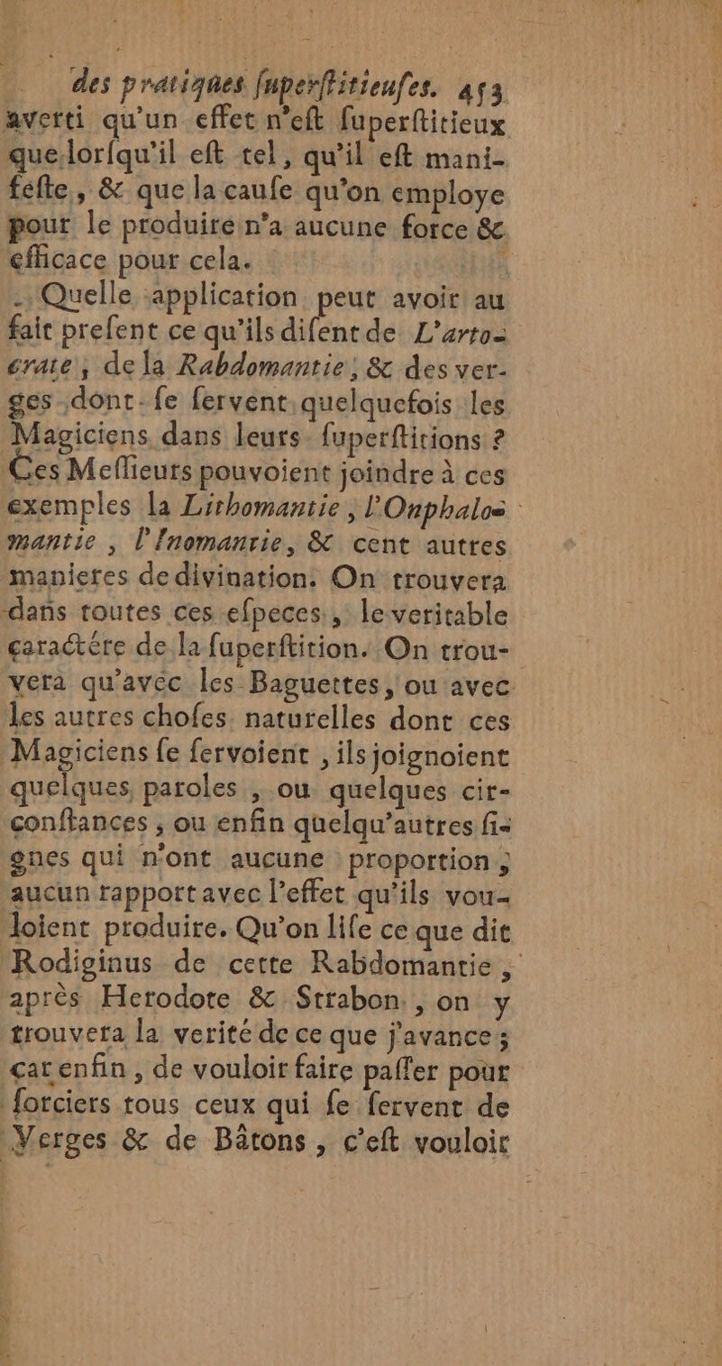 Dm. / des pratiques fuperffitieufes. à4ç3 averti qu'un effet n’eft fuperftitieux quelorfqu'il eft tel, qu’il eft mani- fefte,, &amp; que la caufe qu'on employe pour le produiré n'a aucune force &amp; efficace pour cela. | . Quelle :application peut avoir! au fait prefent ce qu'ils difent de L'artoz crate, de la Rabdomantie ; &amp; des ver. ges dont. fe fervent quelquefois les Magiciens, dans leurs. fuperftitions ? Ces Meflieurs pouvoient joindre à ces exemples la Lirhomantie , l'Onphalos mantie , l'Inomanrie, &amp; cent autres manieres de divination. On trouvera ‘dans routes ces efpeces, le veritable caractère de la fuperftition. On trou- vera qu'avec les Baguettes, ou avec. les autres chofes naturelles dont ces Magiciens fe fervoient , ils joignoient quelques paroles , ou quelques cir- conffances ; ou enfin quelqu’autres fi. gnes qui n'ont aucune proportion; aucun rapport avec l'effet qu’ils vou. Joient produire, Qu'on life ce que dit Rodisinus de cette Rabdomantie , après Herodote &amp; Strabon. , on y trouvera la verité de ce que j'avances car enfin , de vouloir faire paffer pour forciers tous ceux qui fe fervent de Verges &amp; de Bätons, c’eft vouloir