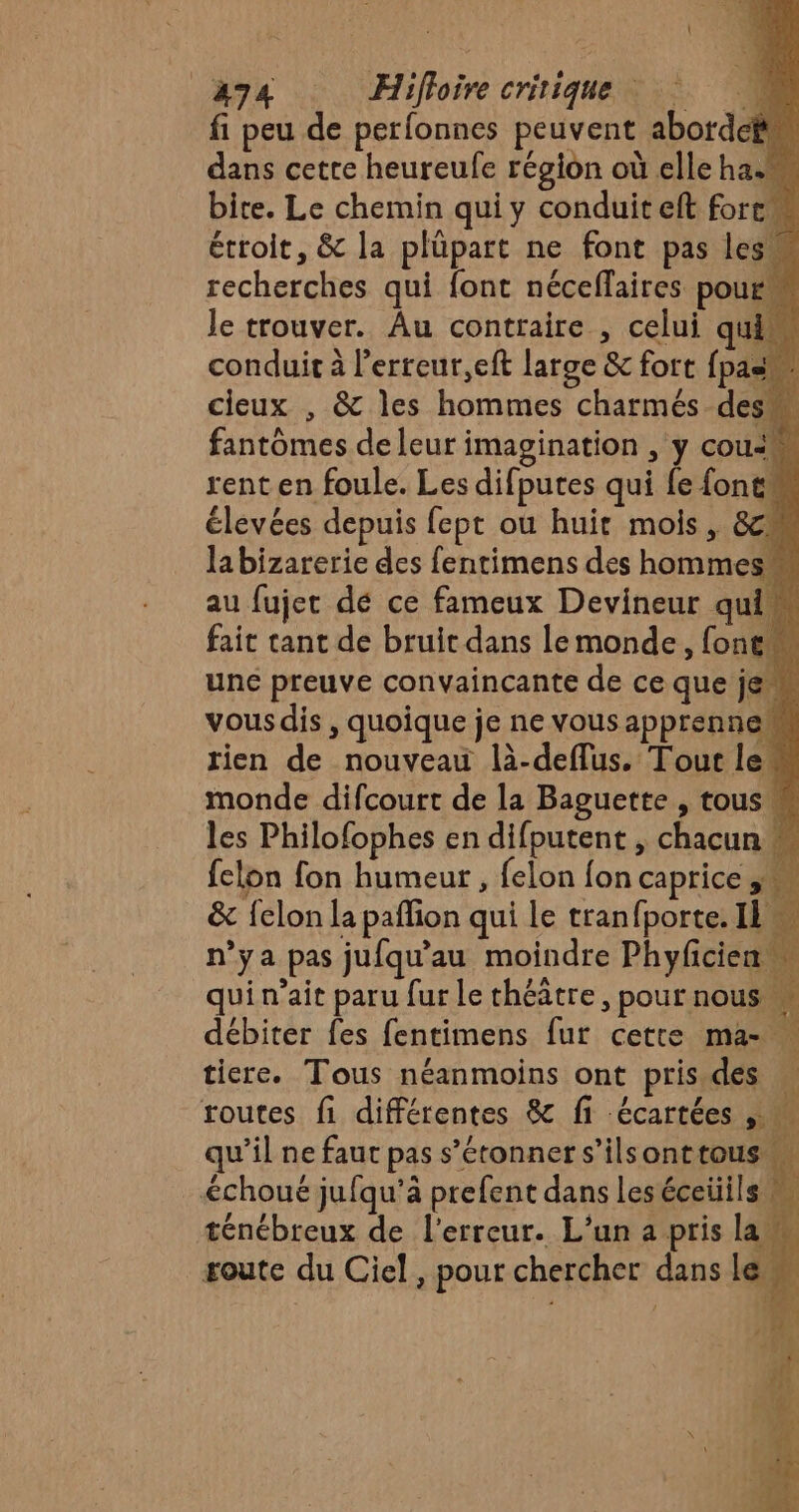 494 Hifloirecritique fi peu de perfonnes peuvent abordcëm dans cette heureufe région où elle ha. bite. Le chemin qui y conduit eft fort étroit, &amp; la plüpart ne font pas le recherches qui font néceffaires pour le trouver. Âu contraire , celui qui conduit à l’erreur,eft large &amp; fort {pas cieux , &amp; les hommes charmés des fantômes de leur imagination , y cou! rent en foule. Les difputes qui fe fonts élevées depuis fept où huit mois , 8c labizarerie des fentimens des hommes au fujer dé ce fameux Devineur qui fait cant de bruit dans Le monde, font une preuve convaincante de ce que je vousdis , quoique je ne vous apprenne rien de nouveau là-deflus. Tout le“ monde difcourt de la Baguette , tous les Philofophes en difputent , chacun m felon fon humeur , felon fon caprice , &amp; felon la pafion qui le tranfporte. IL n'ya pas jufqu'au moindre Phyfcien qui n’ait paru fur le théâtre, pour nous débiter fes fentimens fur cette ma- tiere. Tous néanmoins ont pris. des routes fi différentes &amp; fi écartées ,. Ne qu’il ne faut pas s'étonner s’ilsonttous échoué jufqu’à prefent dans leséceiiils ténébreux de l'erreur. L'un a pris lam soute du Ciel, pour chercher dans lew È À