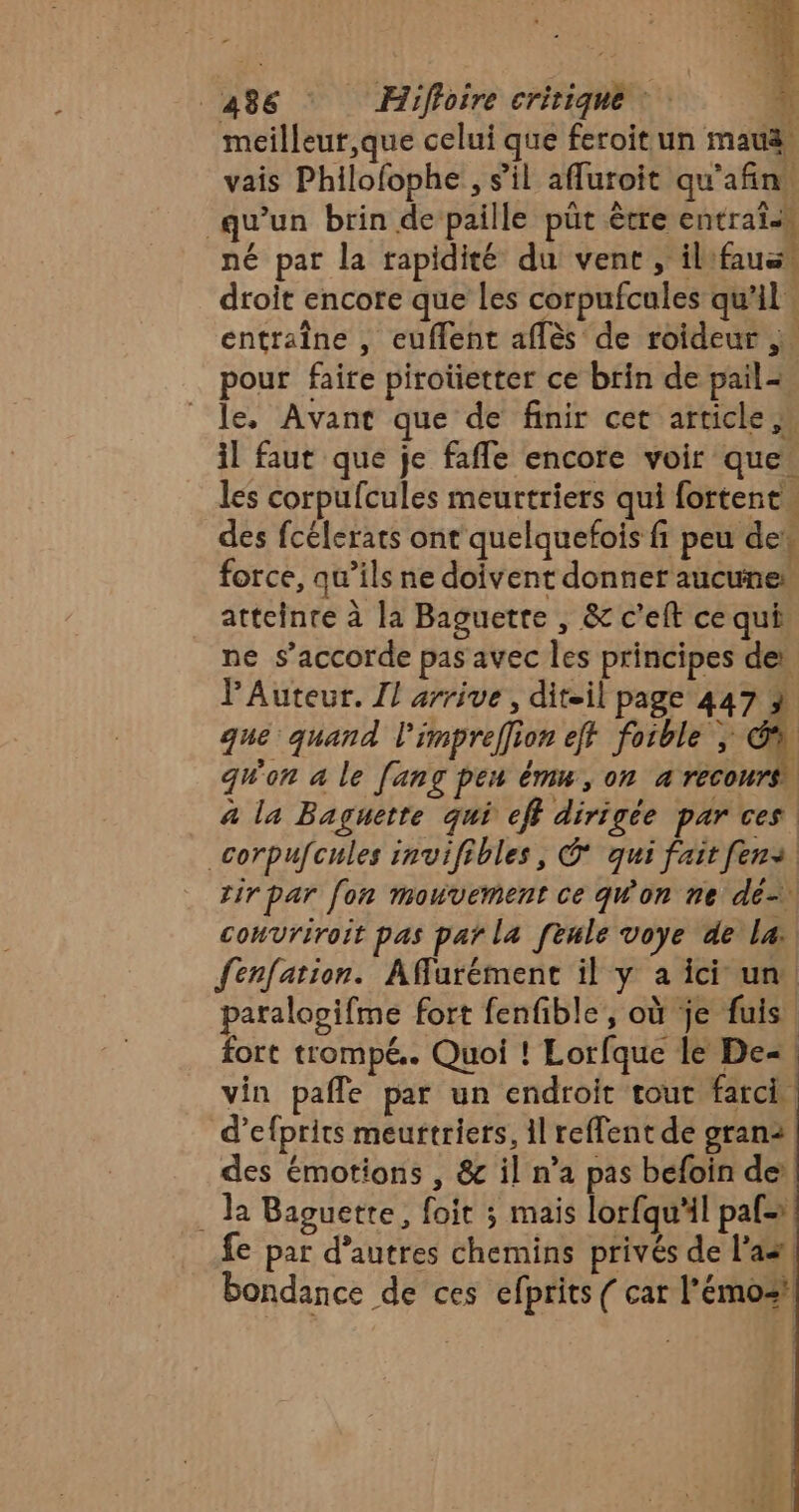 meilleur,que celui que feroit un mau 4 vais Philofophe , s'il afluroit qu'afin. qu'un brin de paille püt être entraïss né par la rapidité du vent , ilfauss droit encore que les corpufcules qu'il: entraîne , euflent aflès de roideur pour faire piroüetter ce brin de pail+, le, Avant que de finir cet article, il faut que je fafle encore voir que. les corpufcules meurtriers qui fortent. des fcélerats ont quelquefois fi peu des force, qu’ils ne doivent donner aucunes atteinte à la Baguette , &amp; c’eft ce qui ne s’accorde pas avec les principes de PAuteur. Il arrive, dit-il page 447 À que quand l'impreffion eff foible | qu'on a le [ang pen ému, on a recours à la Baguette qui eff dirigée parces _corpufcules invifibles, © qui fait [en tir par [on mouvement ce qW'on ne dé convriroit pas par la feule voye de la fenfation. Afurément il y à ici un. paralogifme fort fenfible, où je fuis fort trompé. Quoi ! Lorfque le De« | vin pafle par un endroit tout farci. d’efprits meurtriers, il reflent de gran2 des émotions , &amp; il n’a pas béfoin dei . Ja Baguette, foit ; mais lorfqu'il paf= fe par d’autres chemins privés de l’aal bondance de ces efprits ( car l'émoz!