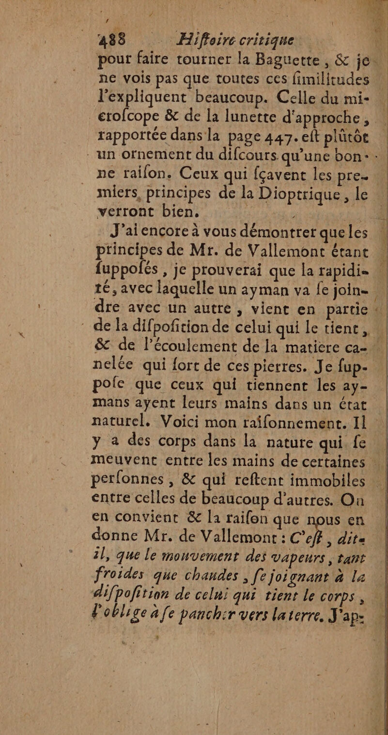 pour faire tourner la Baguette , &amp; je. ne vois pas que toutes ces fimilitudes l'expliquent beaucoup. Celle du mi- erofcope &amp; de la lunerte d'approche, rapportée dans la page 447. eft plütôt ne railon. Ceux qui fçavent les pre. miers, principes de la Dioptrique , le verront bien, jo J'aiencçore à vous démontrer queles principes de Mr. de Vallemont étant fuppolés , je prouverai que la rapidi= dre avec un autre, vient en partie nelée qui {ort de ces pierres. Je fup- pole que ceux qui tiennent les ay- mans ayent leurs mains dans un état y a des corps dans la nature qui. fe perfonnes , &amp; qui reftenr immobiles entre celles de beaucoup d’autres. On en convient &amp; la raifon que nous en donne Mr. de Vallemont : C’eff, dit 2l, que le monvement des Vapeurs | tant froides que chandes , [e joignant à la difpofition de celui qui tient le corps, Poblige à [e panchir vers laterre, J'ap- : =