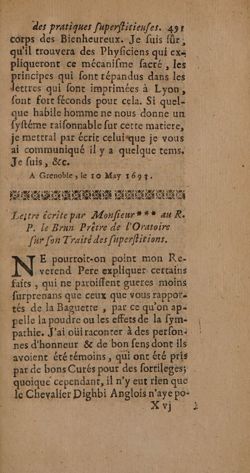 cotps des Bienheureux. Je fuis für, qu'il trouvera des Phyficiens qui exa pliqueront ce mécanifme facré , les principes qui font répandus dans les _ dértres qui font imprimées à Lyon, _ font fort féconds pour cela. Si quel- que habile homme ne nous donne un {yftéme raifonnable fur cetre matiere, je mettrai par écrit celui*que je vous ai communiqué il y a quelque tems. Je fuis, &amp;c. LAS | £ À Grenoble ; le 10 May 1693. «4 TE MZ AZ NZ NZ NL SZ ; RAA D D PE NE DE Leitre écrite par Monfieur**# au R. _P. le Brun Prêtre de l'Oratoire für fon Traité des fuperffitions. LT E pourroit-on point mon Re- verend Pere expliquer certains faits , qui ne paroiflent gueres moins furprenans que ceux que vous rappors tés dela Baguetre , par ce qu'on ap- pelle la poudre ou les effets de la fym- pathie. J'ai oùiraconter à des perfon: nes d'honneur &amp; de bon fens donc ils avoient été témoins , qui ont été pris par de bons Curés pour des fortileges; quoique cependant, il n’y eut rien que le Chevalier Dighbi Anglois DE po: ep. (TN