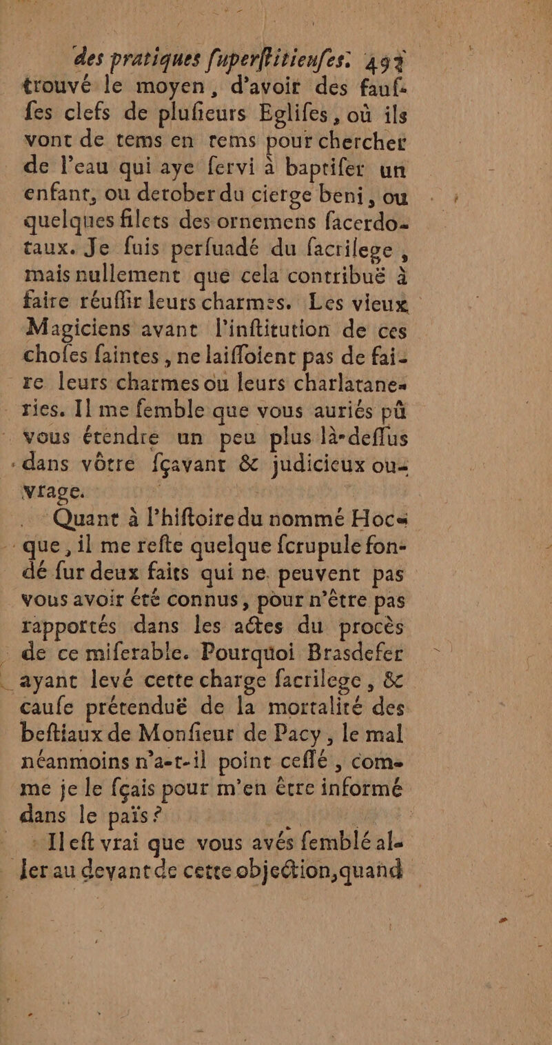 mn &gt; des pratiques [uperffitienfes: 49% trouvé le moyen, d’avoir des fauf. fes clefs de plufeurs Eglifes, où ils vont de tems en rems pour chercher de l’eau qui aye fervi à baptifer un enfant, ou derober du cierge beni , ou quelques filets des ornemens facerdo taux. Je fuis perfuadé du facrilege, mais nullement que cela contribuë à faire réuffir leurs charmes. Les vieux Magiciens avant l’inftitution de ces chofes faintes , ne laiffoient pas de fai- re leurs charmes ou leurs charlatane ries. Il me femble que vous auriés pû vous étendre un peu plus là-deffus dans vôtre fçavant &amp; judicieux ou vrage. | Quant à l’hiftoire du nommé Hocs que, il me refte quelque fcrupule fon- dé fur deux faits qui ne. peuvent pas vous avoir été connus, pour n’être pas rapportés dans les aétes du procès . de ce miferable. Pourquoi Brasdefer _ ayant levé cette charge facrilege , &amp;c caufe prétenduë de la mortalité des beftiaux de Monfieur de Pacy , le mal néanmoins n’a-t-il point ceflé , come me je le fçais pour m’en être informé dans le païs? x + Ileft vrai que vous avés femblé al _ fer au deyantde cetteobjection,quand