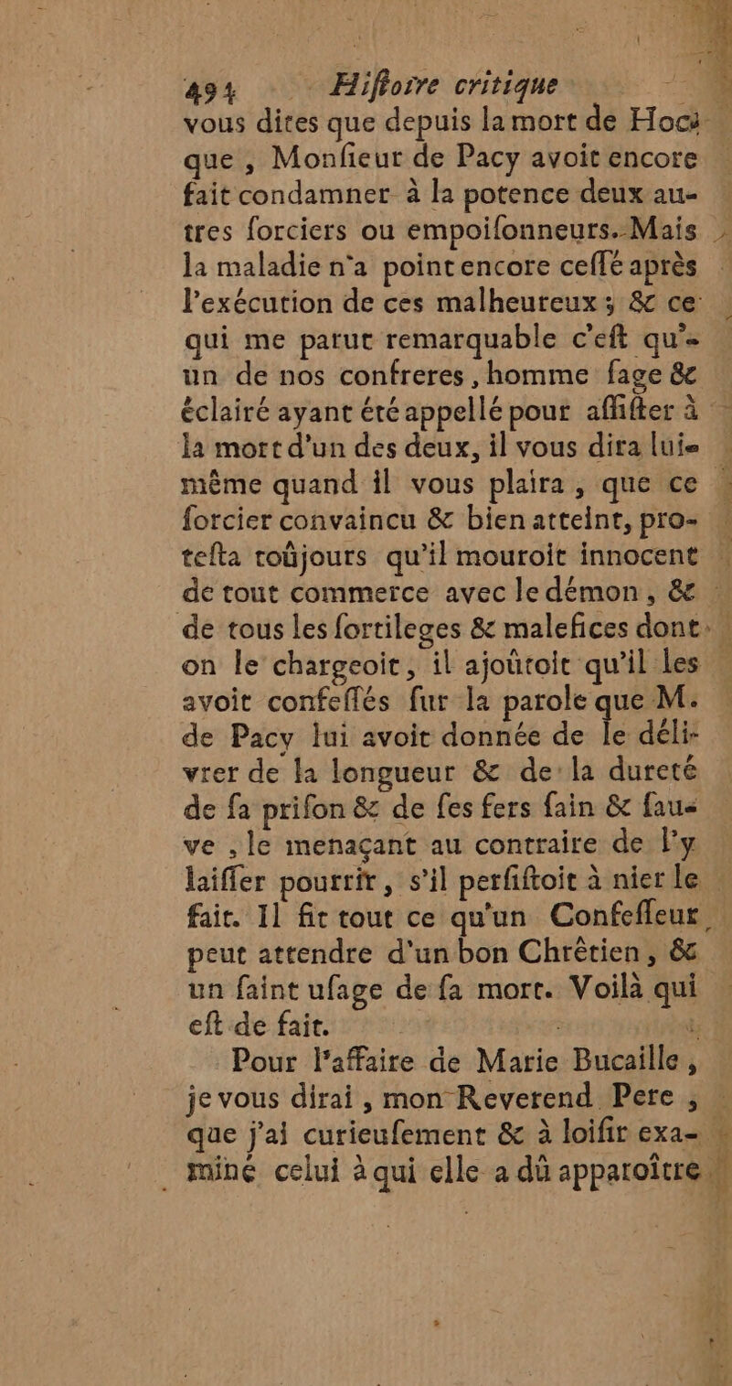 vous dites que depuis la mort de Hoc que , Monfieur de Pacy avoit encore fait condamner à la potence deux au- tres forciers ou empoifonneurs. Mais | la maladie n'a pointencore ceffé après l'exécution de ces malheureux; &amp; ce: qui me parut remarquable c'eft qu’- un de nos confreres , homme fage &amp; éclairé ayant été appellé pour affifter à la mort d’un des deux, il vous dira lui même quand il vous plaira, que ce , forcier convaincu &amp; bienatteint, pro- | tefta roûjours qu’il mouroit innocent | de tout commerce avec le démon, &amp; de tous les fortileges &amp; malefices dont on le’ chargeoit, il ajoütoit qu'il Les … avoit confeflés fur la parole que M. de Pacy lui avoit donnée de É déli- vrer de la longueur &amp; dela dureté de fa prifon &amp; de fes fers fain &amp; fau&lt; ve ,le menaçant au contraire de ly laiffer pourrir, s’il perfiftoit à nier le . fait. 11 fic tout ce qu'un Confefleur peut attendre d'un bon Chrètien, &amp; un faint ufage de fa mort. Voilà qui eft de fait. | d Pour l'affaire de Marie Bucaille, je vous dirai , mon Reverend Pere ; que j'ai curieufement &amp; à loifir exa= . miné celui à qui elle a dû apparoître