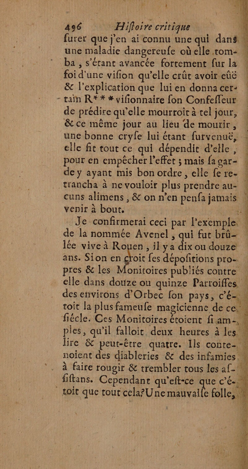 L ' # furer que j'en ai connu une qui dans une maladie dangereufe oùelle.rom: … foi d'une vifion qu’elle crût avoir eûé | &amp; l’explication que lui en donna cer- taïn R** *vifionnaire fon Confeffeur de prédire qu’elle mourroir à tel jour, &amp; ce même jour au lieu de mourir, une bonne cryle lui étant furvenuë, elle fit tout ce qui dépendit d'elle, pour en empêcher l'effet ; mais fagar- ! de y ayant mis bon ordre, elle fe re- : trancha à ne vouloir plus prendre au- ! cuns alimens , &amp; on n’en penfa jamais | venir à bout. : ALES Je confirmerai ceci par l'exemple. ! de la nommée Avenel ; qui fur brû- lée vive à Rouen , il ya dix ou douze ans. Sion en croit fes dépofitions pro- pres &amp; les Monitoires publiés contre : clle dans douze ou quinze Parroiffes des environs d’Orbec fon pays, c'é # toit la plus fameufe magicienne de ce. ples, qu’il falloir deux heutes à les. | lire &amp; peut-être quatre. Ils conte- u noient des diableries &amp; des infamies à faire rougir &amp; trembler tous les af-° fiftans. Cependant qu'elt-ce que c'é..