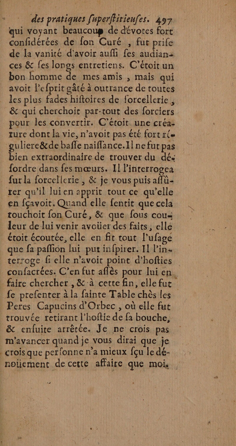 qui voyant beaucoug de dévores fort confidérées de fon Curé , fut prife de la vanité d'avoir auf fes ge fordre dans fes mœurs. 11 l’interrogea fur la forcellerie , &amp; je vous puis affü- rer qu’il luien apprit tout ce qu’elle en fçavoit. Quand elle fentit quecela | touchoit fon Curé, &amp; que fous cous | leur de lui venir avoüer des faits, ellé étoit écoutée, elle en fit tout l’ufage que fa pañlion lui put infpirer. I] l'in. terroge fi elle n’avoit point d’hofties confacrées. C’en fut aflès pour lui en. . faire chercher , &amp; à cette fin, elle fut _fe prefenter àla fainte Table chès les Peres Capucins d’Orbec , où elle fut trouvée retirant l’hoftie de fa bouche, &amp; cenfuite arrêtée. Je ne crois pas m'avancer quand je vous dirai que je crois que perfonne n'a micux {çu le dé- nolement de cette affaire que moi .