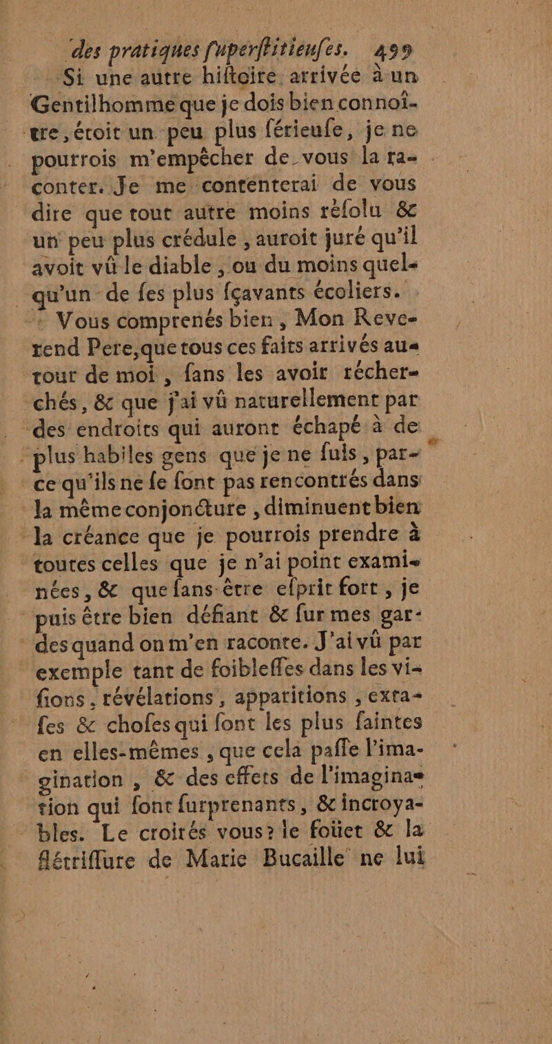 ‘Si une autre hiftgire arrivée à un Gentilhommé que je dois bien connoî. we, éroit un peu plus férieufe, je ne poutrois m'empêcher de vous la ra- conter. Je me conténterai de vous dire que tout autre moins réfolu &amp; un peu plus crédule ; auroit juré qu’il avoit vû le diable , ou du moins quel- qu'un de fes plus fçavants écoliers. -+ Vous comprenés bien , Mon Reve- rend Pere,que tous ces faits arrivés au« tour de moi, fans les avoir récher- chés, &amp; que j'ai v naturellement par des endroits qui auront échapé à de plus habiles gens que je ne fuis , par-  ce qu'ils ne fe font pas rencontrés dans la même conjonéure , diminuent bien la créance que je pourrois prendre à toutes celles que je n’ai point exami- nées, &amp; quefans être efprit fort , je puis être bien défiant &amp; fur mes gar- des quand on m'en raconte. J'aivü par exemple tant de foibleffes dans les vi- fions , révélations, apparitions , exra- fes &amp; chofes qui font les plus faintes en elles-mèmes , que cela pañfe l'ima- gination , &amp; des effets de l'imaginae tion qui font furprenants, &amp; incroya- “bles. Le croirés vous? le fotiet &amp; la _ Aécriflure de Marie Bucaille ne lui