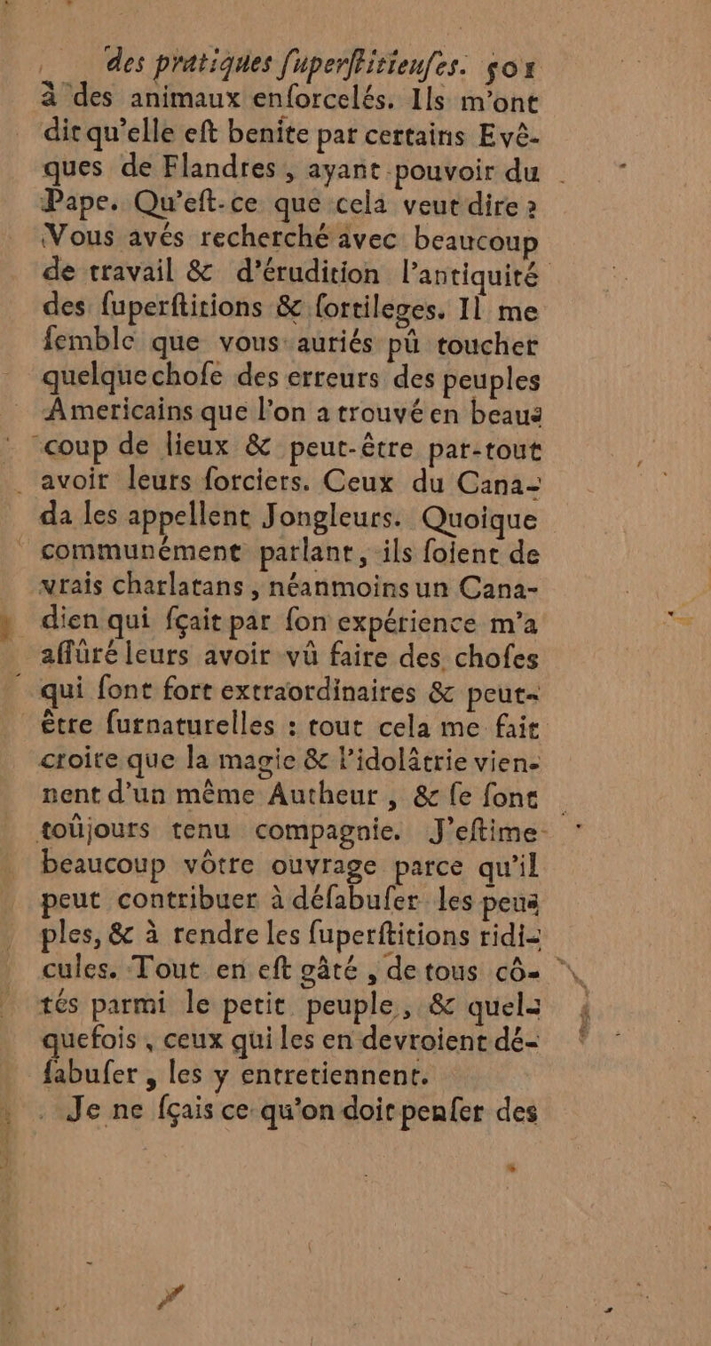 à des animaux enforcelés. Ils m'ont dit qu’elle eft benite par certains Evê- Pape. Qu’eft-ce que cela veut dire 2 Vous avés recherché avec beaucoup des: fuperftitions &amp; {ortileges. Il me femble que vous:auriés pü toucher quelque chofe des erreurs des peuples Americains que l’on a trouvé en beau : “coup de lieux &amp; peut-être par:tout ._ avoir leurs forciers. Ceux du Cana- da les appellent Jongleurs. Quoique _ communément parlant, ils foient de vrais charlatans , néanmoinsun Cana- » dien qui fçait par fon expérience m’a aflüré leurs avoir vû faire des chofes qui font fort extraordinaires &amp; peut= croite que la magie &amp; lidolitrie viene nent d'un même Autheur , &amp; fe font beaucoup vôtre ouvrage parce qu’il peut contribuer à défabufer les peus tés parmi le petit peuple, &amp; quels quefois , ceux qui les en devroient dé- {abufer , les y entretiennent. . . Je ne fçais ce qu'on doicpenfer des