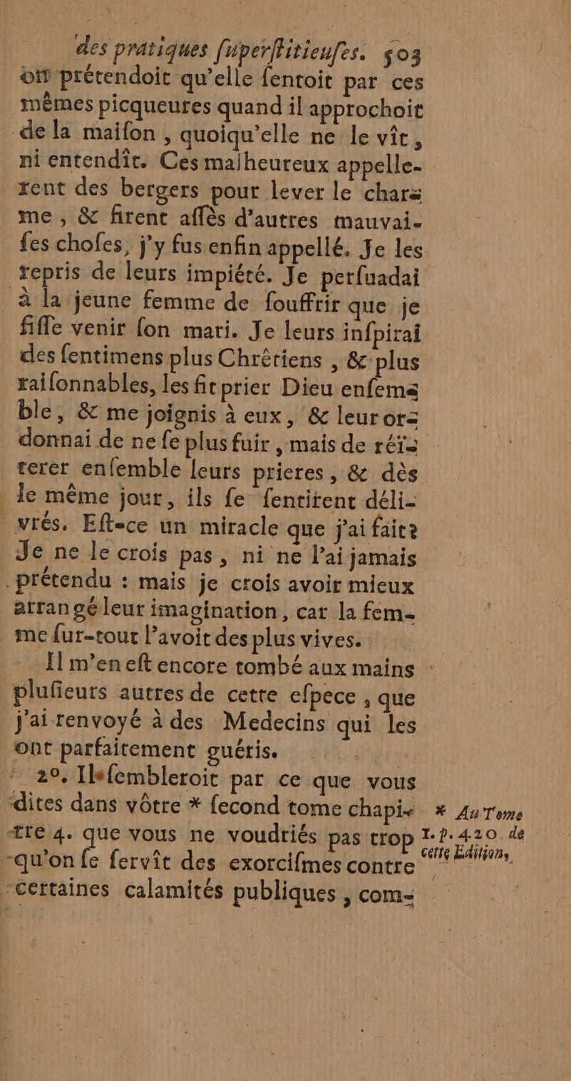 oi prétendoit qu’elle fentoit par ces mêmes picqueures quand il approchoit dela maifon, quoiqu’elle ne le vit, ni entendiît. Cesmaiheureux appelle- rent des bergers pour lever le chars me , &amp; firent affès d’autres mauvai- fes chofes, j'y fusenfin appellé. Je les repris de leurs impiété. Je perfuadai _ à la jeune femme de fouffrir que je fifle venir fon mari. Je leurs infpirai des fentimens plus Chrétiens , &amp;plus raifonnables, les fitprier Dieu enfema ble, &amp; me joignis à eux, &amp; leurorz donnai de ne fe plus fuir , mais de réts terer enfemble leurs prieres , &amp; dès le même jour, ils fe fentitent déli- vrés. Eftece un miracle que j'ai faite Je ne le crois pas, ni ne lai jamais prétendu : mais je crois avoir mieux atrangéleur imagination, cat la fem. me fur-tout l’avoit des plus vives. | Il m'en eft encore tombé aux mains : plufeurs autres de cette efpece , que j'ai renvoyé à des Medecins qui les ont parfaitement guéris. te 29. Ilkfembleroit par ce que vous dites dans vôtre * fecond tome chapis * AuTome tre 4. que vous ne voudriés pas trop A Pay ; A ette Editions “qu'on fe fervit des exorcifmes contre ”” “Certaines calamités publiques , com- LES Con à