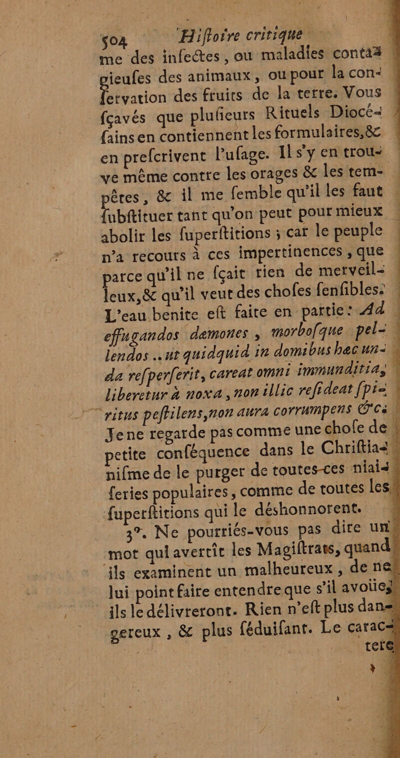 me des infectes, ou maladies contaä | ieufes des animaux, ou pour la con+ : con des fruits de la terre. Vous fçavés que plufieurs Rituels Diocé- {ains en contiennent les formulaires,8c en prefcrivent Pufage. 11 sy en trous ve même contre les orages &amp; les tem- pêres, &amp; il me femble qu'il les faut {ubftituer tant qu'on peut pourmieux | abolir les fuperftitions ; car le peuple | n’a recours à ces impertinences , que | parce qu'il ne fçait rien de merveil&lt; ! leux,&amp; qu’il veut des chofes fenfibles: L'eau benite eft faite en partie: Ad | effugandos demones ; morbofque pel= lendos ut quidquid in domibus hec un: da refperferit, careat omni immunditias Liberetur à noxa, non illic refideat [pra ritus peflilens,non aura corrummpers Ca | Jene regarde pas comme une chofe de : L petite conféquence dans le Chriftias nifme de le purger de toutes-ces niais feries populaires, comme de toutes les. fuperftitions qui le déshonnorent. 3°. Ne pourriés-vous pas dire un) mot qui avertit les Magiftrats, quand, ils examinent un malheureux, de ne lui point faire entendreque s’il avoies ils le délivreront. Rien n’eft plus dans gereux , &amp; plus féduifant. Le carac= NS RAT ter