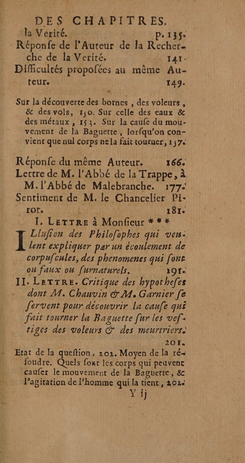 : la Vériré. | Pr13ç. : Réponfe de l’Auteur de la Recher- che de aire. 0 141- Difficultés propofées au même Au- teur. à | 149. Li Sur la découverte des bornes , des voleurs , &amp; des vols, 1jo. Sur celle des eaux &amp; des métaux , 153. Sur la caufe du mou- vement de la Baguerte, lorfqu’on con- vient que nul corps ne la fait tourner, 17e Réponfe du même Auteur. 166. Lectre de M. l'Abbé de la Trappe, à M. l'Abbé de Malebranche. 177. Sentiment de M. le Chancelier Pi- HOT 1 181e T. LETTRE à Monfieur * * # Llufion des Philofophes qui veu: Ï lent expliquer par un écoulement de corpufcules, des phenomenes qui font _ oufaux on [urnaturels. 191. II. LetTrre. Critique des bypothefes dont M. Chauvin &amp; M. Garnier [e fervent pour découvrir la caufe qu£ fait tourner la Baguette [ur les vef+. tiges des voleurs © des meurtriers. 201. = Etat de la queftion, 201. Moyen de la ré&lt; foudre, Quels fot les corps qui peuvent caufer le mouvement de la Baguerte, &amp; Pagitation de homme qui la tient, 202e Yi)