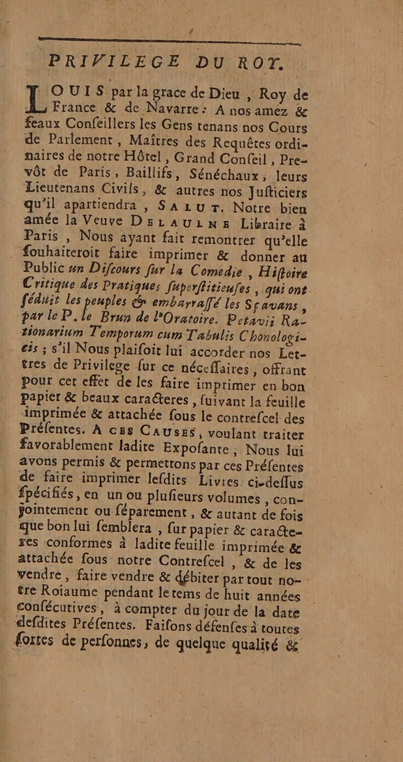 4 PRIVILEGE DU ROT. : OUTS par la grace de Dieu , Roy de L France &amp; de Navarre: A nos amez &amp; feaux Confeillers les Gens tenans nos Cours de Parlement, Maîtres des Requêtes ordi- naires de notre Hôtel , Grand Confeil , Pre- vôt de Paris, Baillifs, Sénéchaux, leurs Lieutenans Civils, &amp; autres nos Jufticiers qu’il apartiendra , S A Lu Tr. Notre bien amée la Veuve D5LAULN&amp; Libraire à Paris , Nous ayant fait remontrer qu’elle . fouhaïteroit faire imprimer &amp; donner au Public #n Difcours fur la Comedie, Hiftoire Critique des Pratiques Juperflitioufes , qui ont fédait les peuples n embarralfé les S favans , parle P.le Brun de l’Oratoire. Petavi; Ra tionarium Temporum cum T'abulis C honologi- €ës ; s’il Nous plaifoit lui accorder nos Let- tres de Privilege fur ce néceffaires, offrant pour cet effet de les faire imprimer en bon papier &amp; beaux caraéteres , fuivant la feuille imprimée &amp; attachée fous le contrefcel des Préfentes. À ces CAUSÉS, voulant traiter favorablement ladite Expofante ; Nous lui avons permis &amp; permettons par ces Préfentes de faire imprimer lefdits Livres ci-deflus fpécifiés, en un ou plufieurs volumes , con- ÿointement ou féparement , &amp; autant de fois que bon lui femblera , fur papier &amp; caracte- res conformes à ladite feuille imprimée &amp; attachée fous notre Contrefcel , &amp; de les vendre , faire vendre &amp; débiter par tout no- : tre Roïaume pendant letems de huit années Confécutives, à compter du jour de la date defdites Préfentes. Faifons défenfes à toutes _ Æories de perfonnes, de quelque qualité &amp;