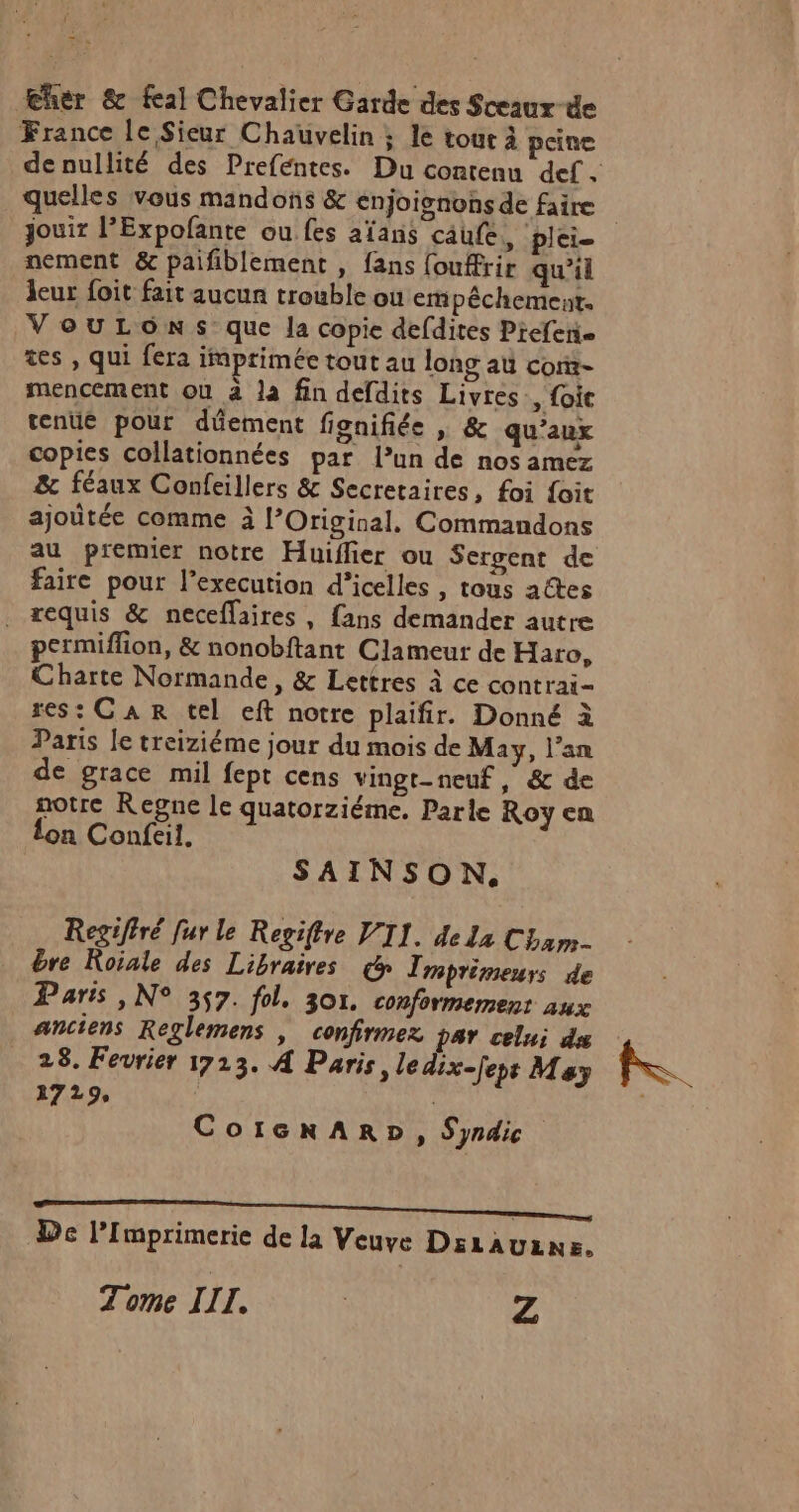 Eher &amp; feal Chevalier Garde des Sceaux de France le Sieur Chauvelin ; le tour à peine quelles vous mandons &amp; enjoisnonsde faire nement &amp; paifiblement , fans {ouffrir qu'il leur foit fait aucun trouble où empêéchement. VouLOôns que Ja copie defdites Preferie tes , qui fera imprimée tout au long aù corx- mencement où à la fin defdits Livres, foie tenue pour düement fignifiée | &amp; qu'aux copies collationnées par l’un de nos amez &amp; féaux Confeillers &amp; Secretaires, foi foit ajoûtée comme à l’Original, Commandons au premier notre Huiffier ou Sergent de faire pour l’execution d’icelles , tous a@es . requis &amp; neceffaires, fans demander autre permiflion, &amp; nonobftant Clameur de Haro, Charte Normande, &amp; Lettres à ce contrai- res: CAR tel eft notre plaifir. Donné à Paris le treiziéme jour du mois de May, l'an de grace mil fept cens vingt-neuf, &amp; de notre Regne le quatorziéme. Parle Roy en lon Confeil. SAINSON. Regiffré [ur le Regiftre VII. de La Cham dre Roiale des Libraires € Tmprimeurs de Paris , N° 357. fol. 30. conformement aux anciens Reglemens | confirmez par celui ds 28. Fevrier 1713. 4 Paris, ledix-feps May CoicnARD, Syndic RE TRS PORTA 2 SOEUR ON De l’Imprimerie de la Veuve DsLAULNE. Tome III. | Z