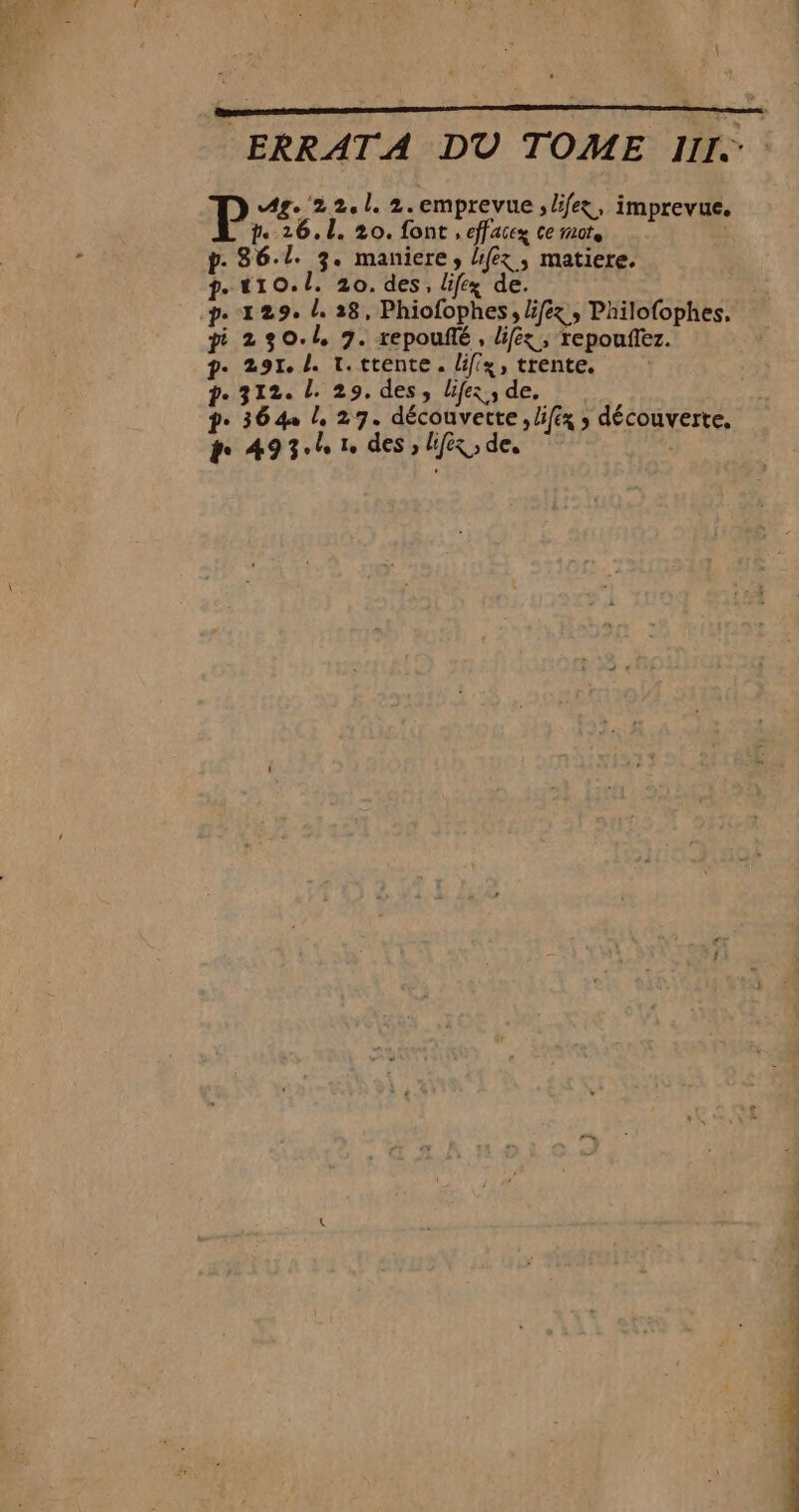 ERRATA DU TOME III. Ag. ‘22.1. 2.emprevue ; life, imprevue. p. 26.1. 20. font , effaccz ce mots p. 86.1. 3. maniere, Hfex, matiere. f.. 110.0. 20. des, life de. pi 230.1 9. repoufté, liféx, repoufez. ?-. 291. L. 1. ttente. liffx, trente. p.312. L. 29. des, lifez ; de, pe 364 /, 27. découverte, li/éx ; découverte, +. 49 3° sa le des : Lifx,, de, ”