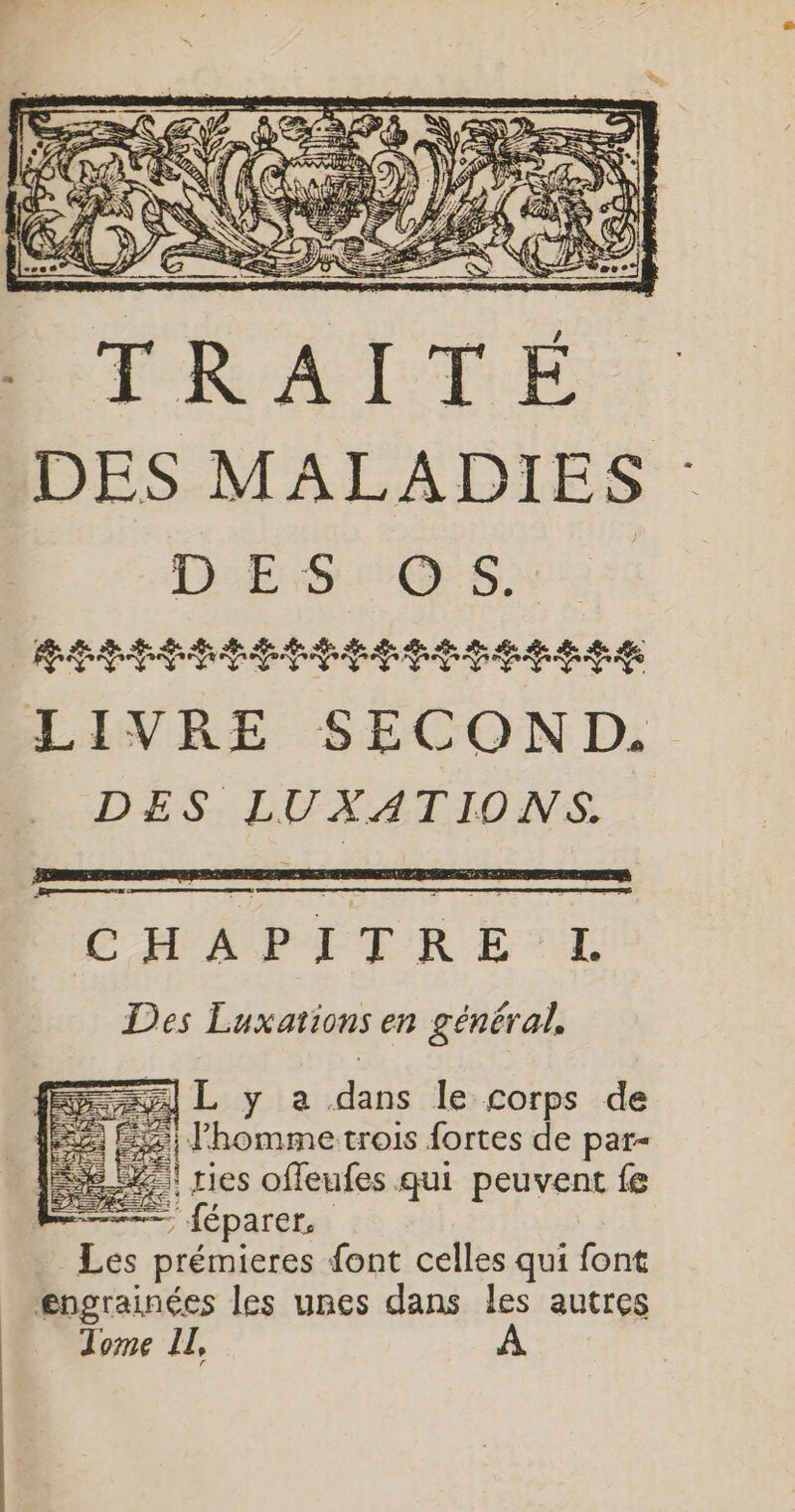 A «te &lt; # © DES LUXATIONS. ÉHAPITRETL Des Luxations en général, =] L y a dans le corps de É%) homme trois fortes de par- 8% res offeufes qui peuvent fe Re ; — féparer. Les prémieres font celles qui font engrainées les unes dans les autres Tome IL,