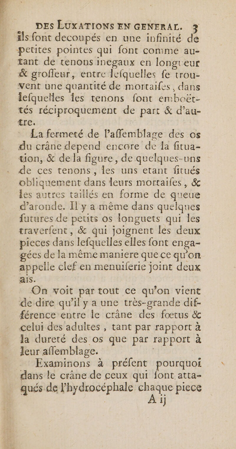 äls font decoupés en une infinité de petites pointes qui font conime au- tant de tenons inegaux en longreur &amp; grofleur, entre lefquelles fe trou- vent une quantité de mortaifes, dans lefquelles les tenons font emboët- tés réciproquement de part &amp; d’au- tre. La fermeté de lPaffemblage des os du crâne depend encare de la fitua- tion, &amp; de la figure, de quelques-uns de ces tenons, les uns etant fitués obliquement dans leurs mortailes, &amp; les autres taillés en forme de queue d’aronde. Il y a même dans quelques futures de petits os longuets qui les traverfent, &amp; qui joignent les deux pieces dans lefquelles elles font enga- gées de la même maniere quece qu'on appelle clef en menuiferie joint deux ais. | On voit par tout ce qu’on vient de dire qu’il y a une très-grande dif- férence entre le crane des fœtus &amp; celui des adultes , tant par rapport à la dureté des os que par rapport à Jeur afflemblage. _ : Examinons à préfent pourquoi dans le crâne de ceux qui font atta- qués de lhydrocéphale chaque piece À i