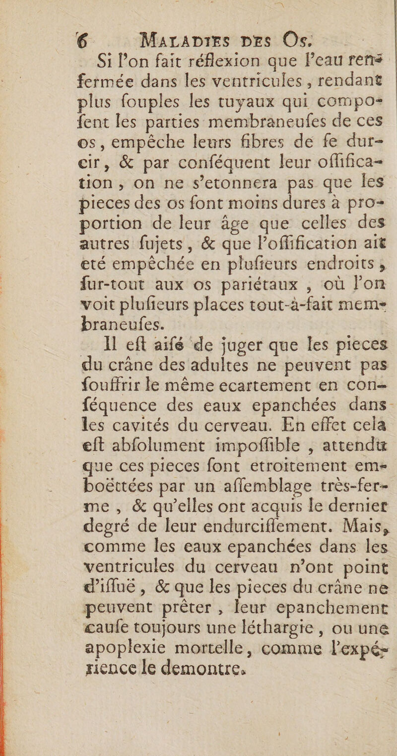 6 MALADIES DES Os. Si l’on fait réflexion que l’eau rens fermée dans les ventricules , rendant plus fouples les tuyaux qui compos fent les parties membraneufes de ces os, empêche leurs fibres de fe dur- cir, &amp; par conféquent leur offifica- tion, on ne s’etonnera pas que les pieces des os font moins dures à pro- portion de leur âge que celles des autres fujets, &amp; que l’offification ait eté empêchée en plufieurs endroits ;, fur-tout aux os pariétaux , où l’on voit plufieurs places tout-à-fait mem- braneufes. | Il eft aifé de juger que les pieces du crâne des adultes ne peuvent pas fouffrir le même ecartement en con- féquence des eaux epanchées dans. les cavités du cerveau. En effet cela eft abfolument impoflble , attendu que ces pieces font etroitement em boëttées par un afflemblage très-fer- me , &amp; qu’elles ont acquis le dernier degré de leur endurciflement. Mais, comme les eaux epanchées dans les ventricules du cerveau n’ont point d'iflué , &amp; que les pieces du crâne ne peuvent prêter , leur epanchement £aufe toujours une léthargie , ou une apopiexie mortelle, comme l'expé- rence le demontre,