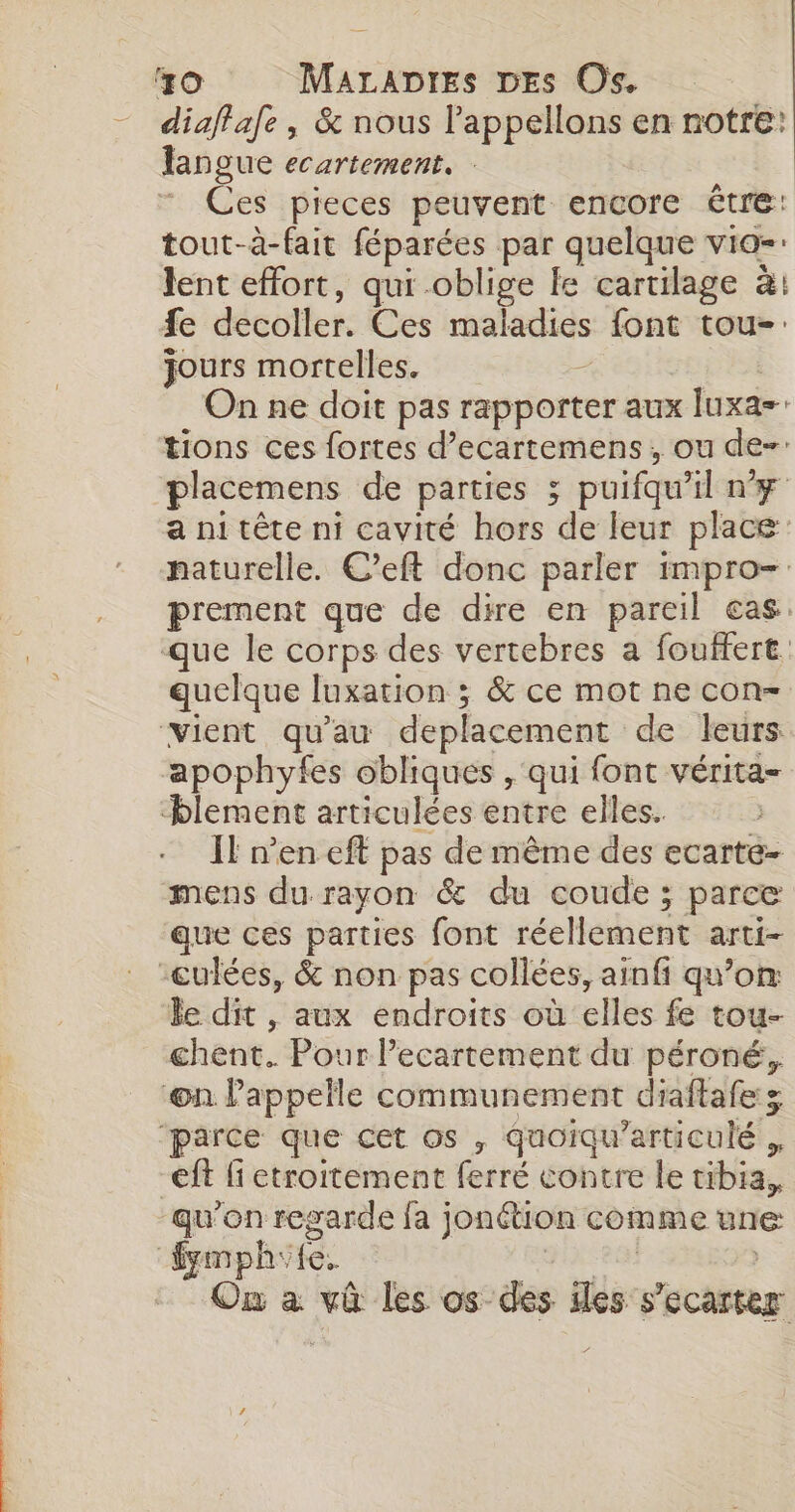 diaffafe, &amp; nous Pappellons en notre: langue ecartement. Ces pieces peuvent encore être: tout-à-fait féparées par quelque vio- lent effort, qui oblige le cartilage à: fe decoller. Ces maladies font tou-: jours mortelles. | pis On ne doit pas rapporter aux Iuxa= tions ces fortes d’ecartemens, ou de- placemens de parties 3 puifqu'il ny a ni tête ni cavité hors de leur place: naturelle. C’eft donc parler impro- prement que de dire en pareil cas. que le corps des vertebres a fouffert. quelque luxation ; &amp; ce mot ne con- apophyfes obliques , qui font vérita- Il n’en eft pas de même des ecarte- mens du rayon &amp; du coude ; parce que ces parties font réellement arti- le dit , aux endroits où elles fe tou- chent. Pour lecartement du péroné, qu'on regarde fa jonétion comme une: On à vû les os des iles s'ecarter