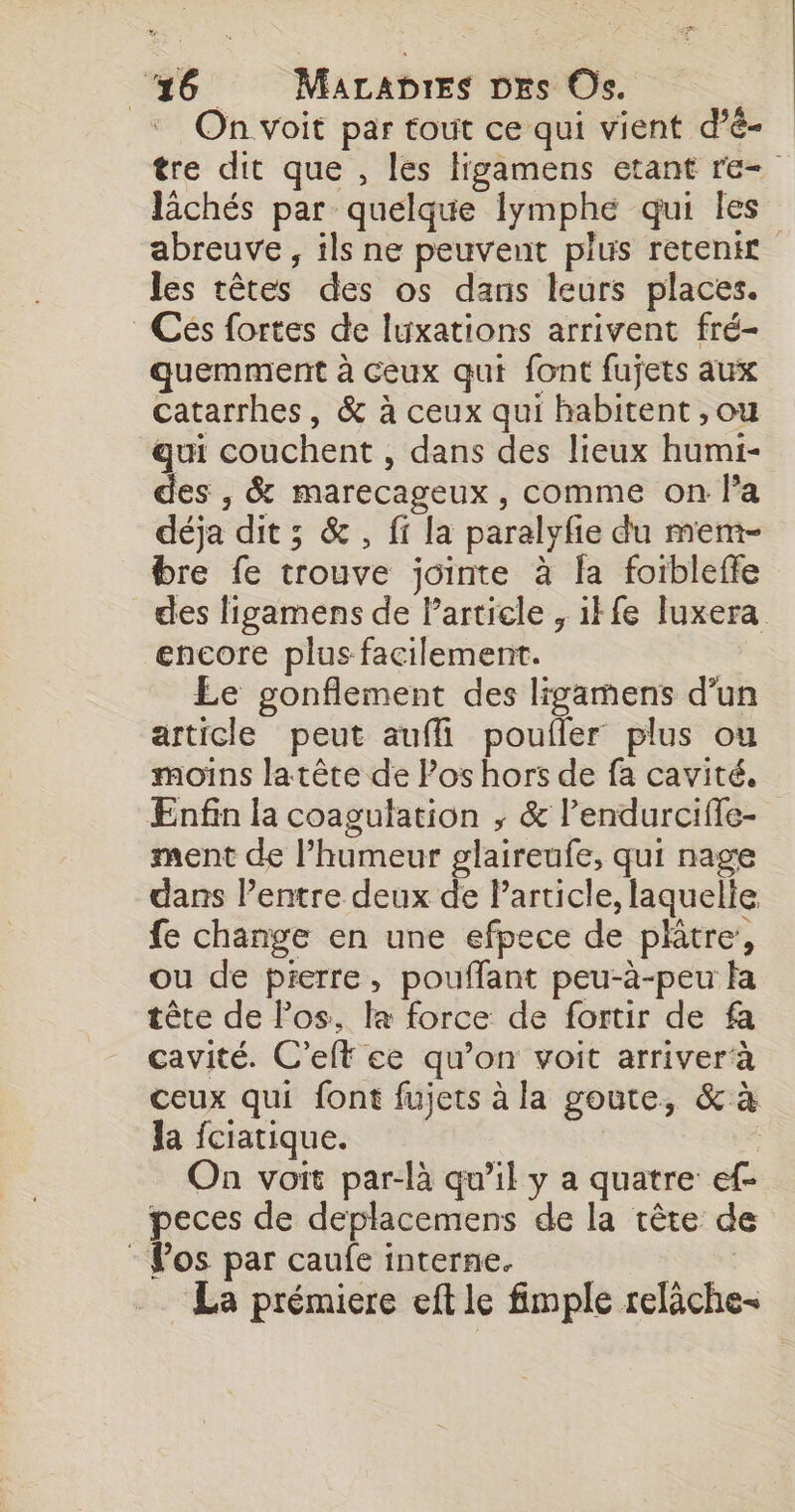 On voit par tout ce qui vient d'é- tre dit que , les ligamens etant re lichés par quelque Iymphe qui les abreuve , ils ne peuvent plus retenir les têtes des os dans leurs places. Ces fortes de luxations arrivent fré- quemment à ceux qui font fujets aux catarrhes, &amp; à ceux qui habitent ,ou qui couchent , dans des lieux humi- des , &amp; marecageux , comme on l’a déja dit ; &amp;, fi la paralyfie du mem- bre fe trouve jointe à la foibleffe des ligamens de Particle , ikfe luxera encore plus facilement. Le gonflement des ligamens d’un article peut auffi poufler plus ou moins latète de Pos hors de fa cavité. Enfin la coagulation ; &amp; l’endurciffe- ment de l’humeur glaireufe, qui nage dans l’entre deux de Particle, laquelie fe change en une efpece de plitre, ou de pierre, pouffant peu-à-peu fa tête de Pos. la force de fortir de fa cavité. C’elt ce qu’on voit arriver à ceux qui font fujets à la goute, &amp; à la fciatique. | On voit par-là qu’il y a quatre ef- peces de deplacemens de la tête de : Pos par caufe interne. La prémiere eft le fimple relàche-