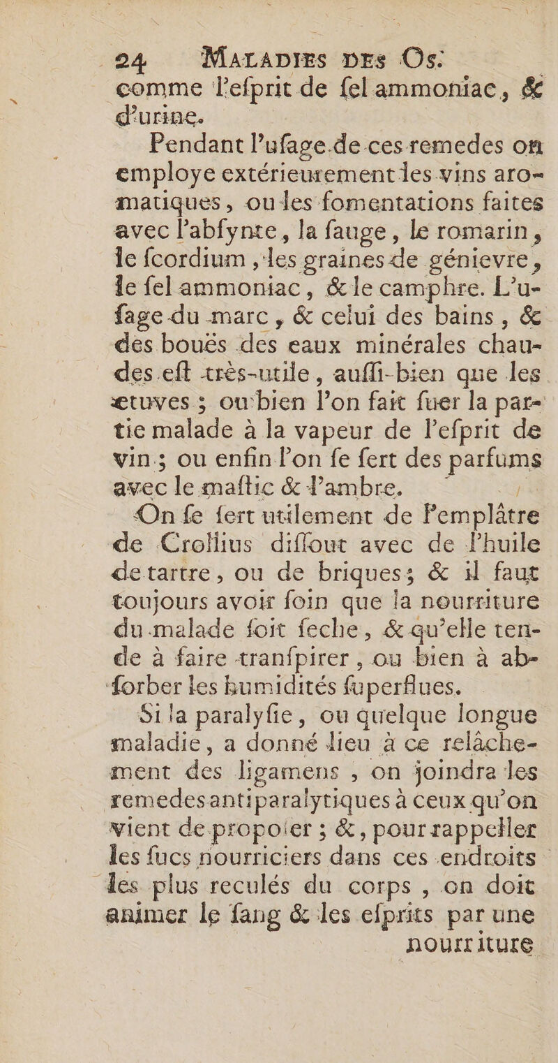 comme lefprit de felammoniac, &amp; d'urine. Pendant Pufage.de ces remedes on employe extérieurement les vins aro- matiques, ou les fomentations faites avec l’abfynte, la fauge, le romarin; le fcordium ,:les graines de génievre, le fel ammoniac, &amp;le camphre. L’u- fage du marc, &amp; celui des bains A dés bouës des eaux minérales chau- des.eft très-utile, aufli-bien que les ætuves ; ou'bien l’on fait fuer la par- tie malade à la vapeur de lefprit de vin; ou enfin l’on fe fert des parfims avec le maftic &amp; l’ambre. On fe {ert utilement de Pemplâtre de Crollius diflout avec de Phuile detartre, ou de briques ; &amp; 1 faut toujours avoir foin que la nourriture du.malade foit feche, &amp; qu’elle ten- de à faire tranfpirer , ou bien à ab- orber les Bumidités fuperflues. Si la paralyfie, ou quelque longue maladie, a donné dieu à ce relâche- ment des ligamens , on joindre les remedes antiparalytiques : à CEUX qu'on vient de propoier ; &amp;, pour rappeller les a nourriciers dans ces endroits des plus reculés du corps , on doit animer le fang &amp; les efprits par une NOUITL iture