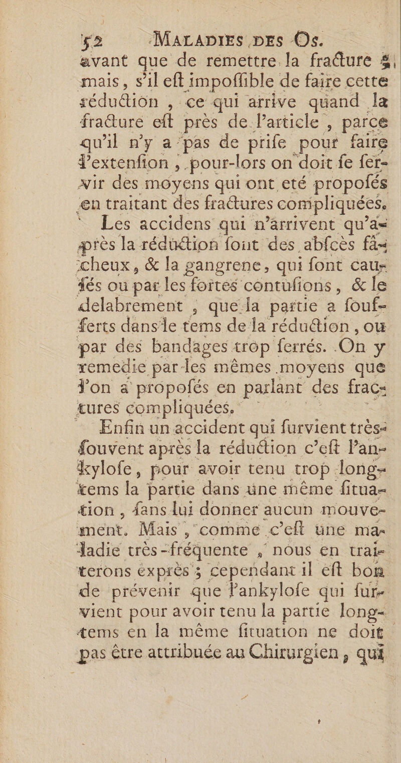 avant que de remettre la fracture 4, mais, s’il eft impoflible de faire cette réduétion , ce qui arrive quand Jæ fraure et près de Particle , parce qu'il n’y a pas de prife pour faire J'extenfion , -pour-lors on doit fe fer wir des moyens qui ont eté propolés en traitant des frattures compliquées, * Les accidens qui n’arrivent qu’as ærès la rédüétion font des abfcès fs :cheux, &amp; la gangrene, qui font cau- és ou par les fortes contufions, &amp; le delabrement , que la partie a fouf- ferts dansle tems de la réduétion , ou par des bandages {TG ferrés. On ÿ xemedie parles mêmes moyens que Jon à anis en dd. des frac= ent, Mais, , comme. eh une ma- Jadie très - “fréquente , NOUS EN trak terons EXPIÈS 3 3 cependant il eft bon de prévenir que Pankylofe qui fur- vient pour avoir tenu la partie Jong- tems en la même fituation ne doit pas être attribuée au Chirurgien, qui