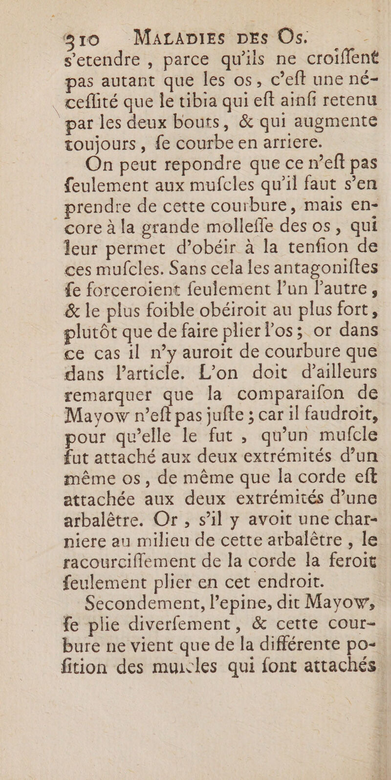 s’etendre , parce qu'ils ne croiffent pas autant que les os, c’eft une né- . ceffité que le tibia qui eft ainfi retenu par les deux bouts, &amp; qui augmente toujours, fe courbe en arriere. On peut repondre que ce n’eff pas feulement aux mufcles qu’il faut s’en prendre de cette courbure, mais en- core à la grande mollefle des os, qui leur permet d’obéir à la tenfion de ces mufcles. Sans cela les antagoniftes fe forceroient feulement Pun Pautre, &amp; le plus foible obéiroit au plus fort, plutôt que de faire plier los; or dans ce cas il n’y auroit de courbure que dans Particle. L'on doit d’ailleurs remarquer que la comparaïfon de Mayow r’eft pas jufte ; car 1l faudroit, pour qu’elle le fut , qu’un mufcle fut attaché aux deux extrémités d’un même os, de même que la corde eft attachée aux deux extrémités d’une arbalètre. Or, s’il y avoit une char- niere au milieu de cette arbalètre , le racourciflement de la corde la feroit feulement plier en cet endroit. Secondement, l’epine, dit Mayow, fe plie diverfement, &amp; cette cour- bure ne vient que de la différente po+ fition des muicles qui font attachés