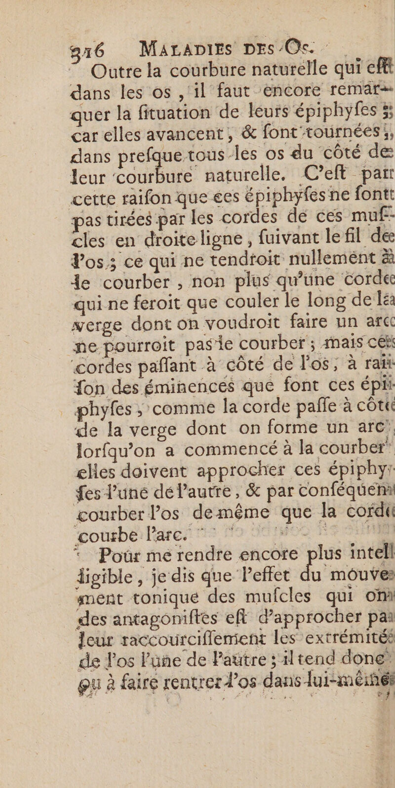 7 Outre la courbure naturelle qui eff dans les os , ‘il faut encore remär+ quer la fituation de leurs épiphyfes 5; car elles avancent, &amp; font tournées, dans prefque tous les os du côté de leur courbure naturelle. C?eft pair cette raifon que ées épiphyfesne fontt pas tirées par les cordes de ces muf-- cles en droite ligne , fuivant lefil dee Vos; ce qui ne tendtoit nullement à 4e courber , non plus qu’üne Corde qui ne feroit que couler le long de Iea werge dont on voudroit faire un af ne pourroit pasie courber ; inais cék ‘cordes pañfant à côté de l'os, à rat {on des éminences que font ces épi phyfes ; comme la corde pafle à côtc de la verge dont on forme un arc Jorfqu’on a commencé à la courber! ehes doivent approcher ces épiphyr fes l’une dé l’autre, &amp; par Conféquemi courber los demême que la cordt courbe l'arc. ” RO 1 | * Pour me rendre encore plus intell digible , je dis que Peffet u mouves ment tonique des mufcles qui on des antagoniftes eff d'approcher par Jeur raccourciffement les extrémités de los lune de Pautre ; tend done Qu à faire rentrer d'os dans lui-méines