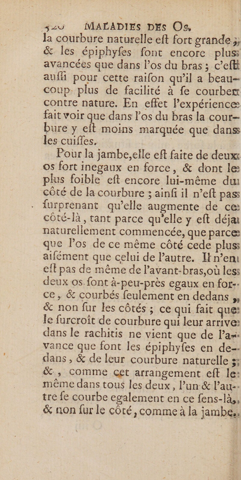 la courbure naturelle eft fort grande ;; &amp; les épiphyfes font encore plus avancées que dans l'os du bras ; c’eftt auf pour cette raifon qu’il a beau coup- plus de facilité à fe courbe contre nature. En effet l’expérience fait voir que dans los du bras la cour— bure y eft moins marquée que danss les cuifles. = Pour la jambe,elle eft faite de deux os fort inegaux en force, &amp; dont le: plus foible eft encore lui-même du côté de la courbure 3 ainfi il n’eft pass lurprenant qu’elle augmente de ce: côté-là , tant parce qu’elle y eft déja naturellement commencée, que parce que los de ce même côté cede plus: aifément que celui de l’autre. Itn’em eft pas de même de l’avant-bras,où less . deux os. font ä-peu-près egaux en for-- ce, &amp; courbés feulement en dedans ,, &amp; non fur les côtés ; ce qui fait que: le furcroît de courbure qui leur arrive: dans le rachitis ne vient que de Pas: vance que font les épiphyfes en de-- dans , &amp; de leur courbure naturelle s: &amp;, comme cet arrangement eff le: même dans tous les deux, l’un &amp; l’au-- tre fe courbe egalement en ce fens-là,, &amp; non fur le côté, comme à la jambe.